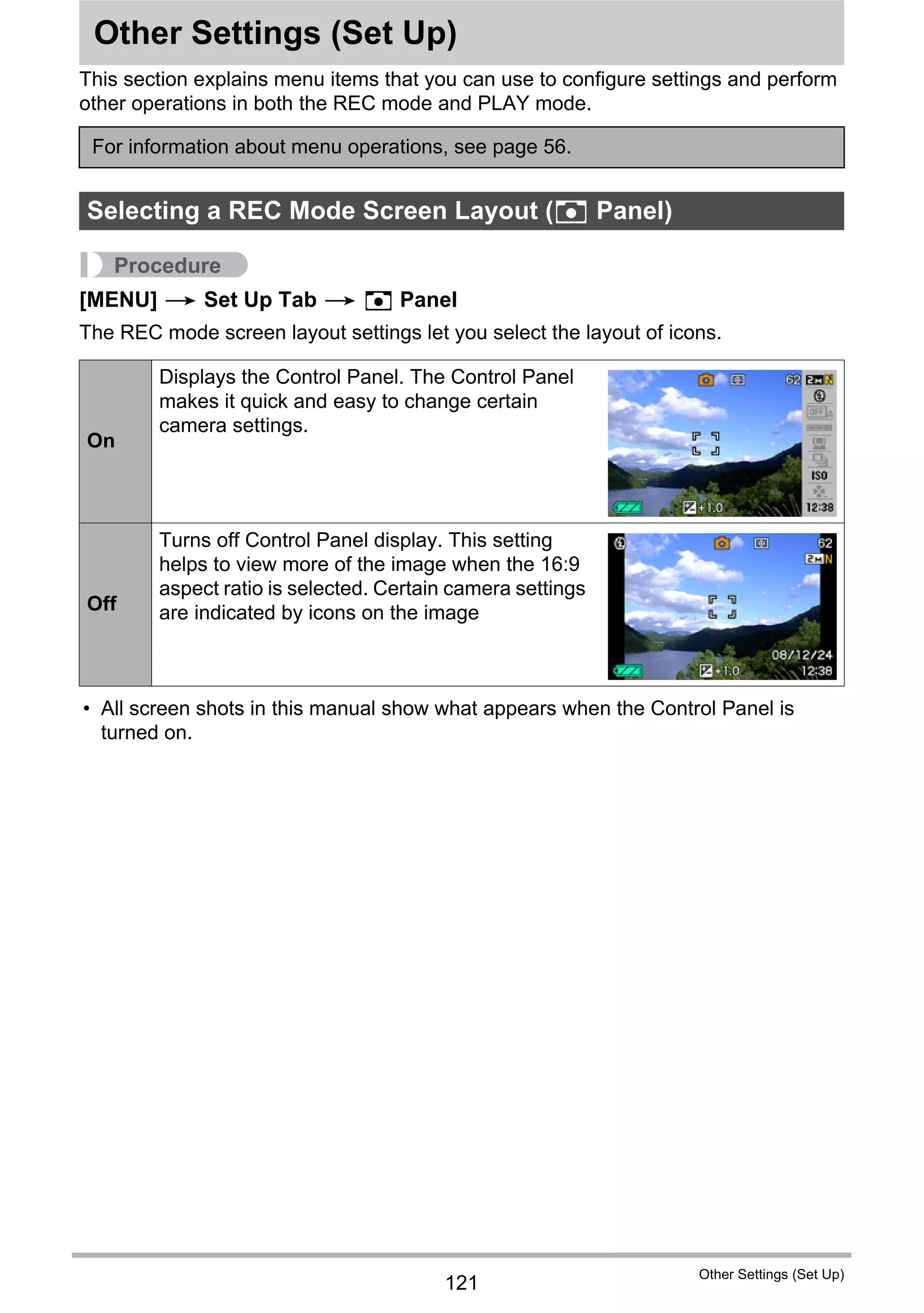 121
Other Settings (Set Up)
Other Settings (Set Up)
This section explains menu items that you can use to configure settings and perform
other operations in both the REC mode and PLAY mode.
Procedure
[MENU] * Set Up Tab * R Panel
The REC mode screen layout settings let you select the layout of icons.
• All screen shots in this manual show what appears when the Control Panel is
turned on.
For information about menu operations, see page 56.
Selecting a REC Mode Screen Layout (R Panel)
On
Displays the Control Panel. The Control Panel
makes it quick and easy to change certain
camera settings.
Off
Turns off Control Panel display. This setting
helps to view more of the image when the 16:9
aspect ratio is selected. Certain camera settings
are indicated by icons on the image
 