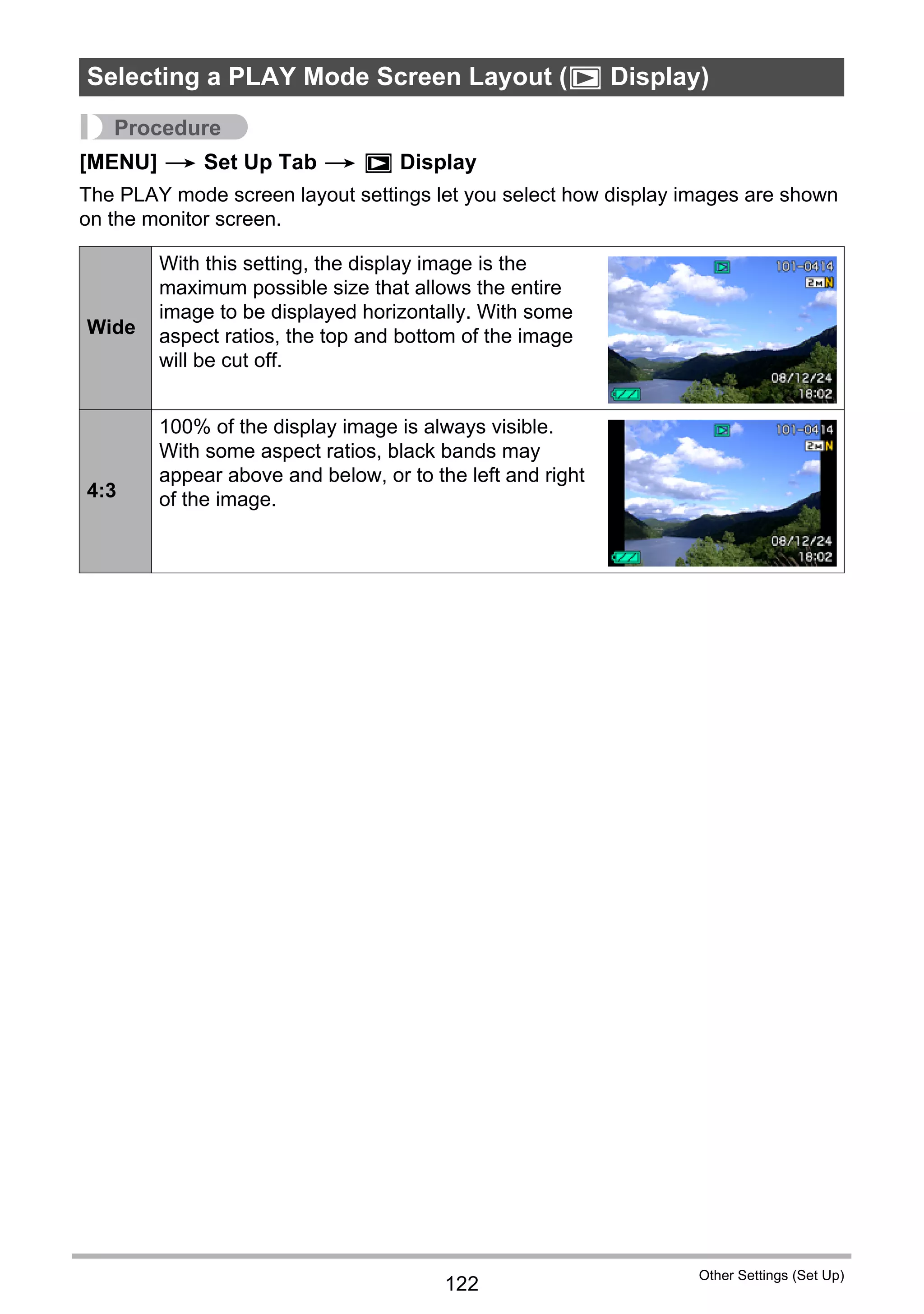 122
Other Settings (Set Up)
Procedure
[MENU] * Set Up Tab * P Display
The PLAY mode screen layout settings let you select how display images are shown
on the monitor screen.
Selecting a PLAY Mode Screen Layout (P Display)
Wide
With this setting, the display image is the
maximum possible size that allows the entire
image to be displayed horizontally. With some
aspect ratios, the top and bottom of the image
will be cut off.
4:3
100% of the display image is always visible.
With some aspect ratios, black bands may
appear above and below, or to the left and right
of the image.
 