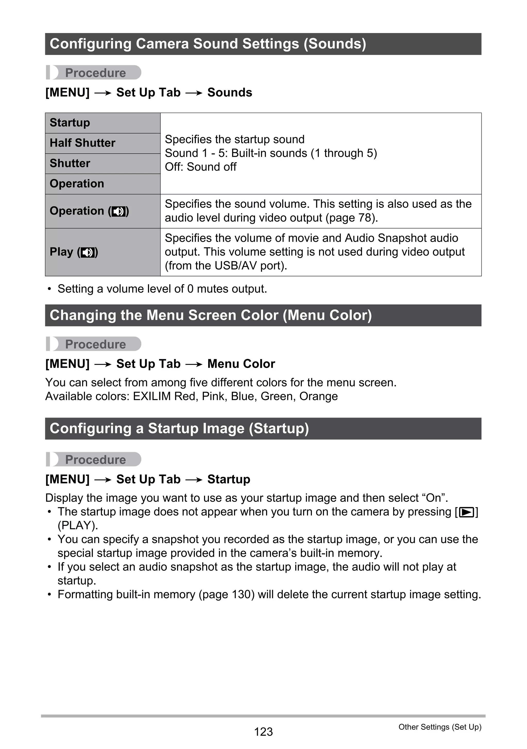 123
Other Settings (Set Up)
Procedure
[MENU] * Set Up Tab * Sounds
• Setting a volume level of 0 mutes output.
Procedure
[MENU] * Set Up Tab * Menu Color
You can select from among five different colors for the menu screen.
Available colors: EXILIM Red, Pink, Blue, Green, Orange
Procedure
[MENU] * Set Up Tab * Startup
Display the image you want to use as your startup image and then select “On”.
• The startup image does not appear when you turn on the camera by pressing [p]
(PLAY).
• You can specify a snapshot you recorded as the startup image, or you can use the
special startup image provided in the camera’s built-in memory.
• If you select an audio snapshot as the startup image, the audio will not play at
startup.
• Formatting built-in memory (page 130) will delete the current startup image setting.
Configuring Camera Sound Settings (Sounds)
Startup
Specifies the startup sound
Sound 1 - 5: Built-in sounds (1 through 5)
Off: Sound off
Half Shutter
Shutter
Operation
Operation ( )
Specifies the sound volume. This setting is also used as the
audio level during video output (page 78).
Play ( )
Specifies the volume of movie and Audio Snapshot audio
output. This volume setting is not used during video output
(from the USB/AV port).
Changing the Menu Screen Color (Menu Color)
Configuring a Startup Image (Startup)
=
=
 