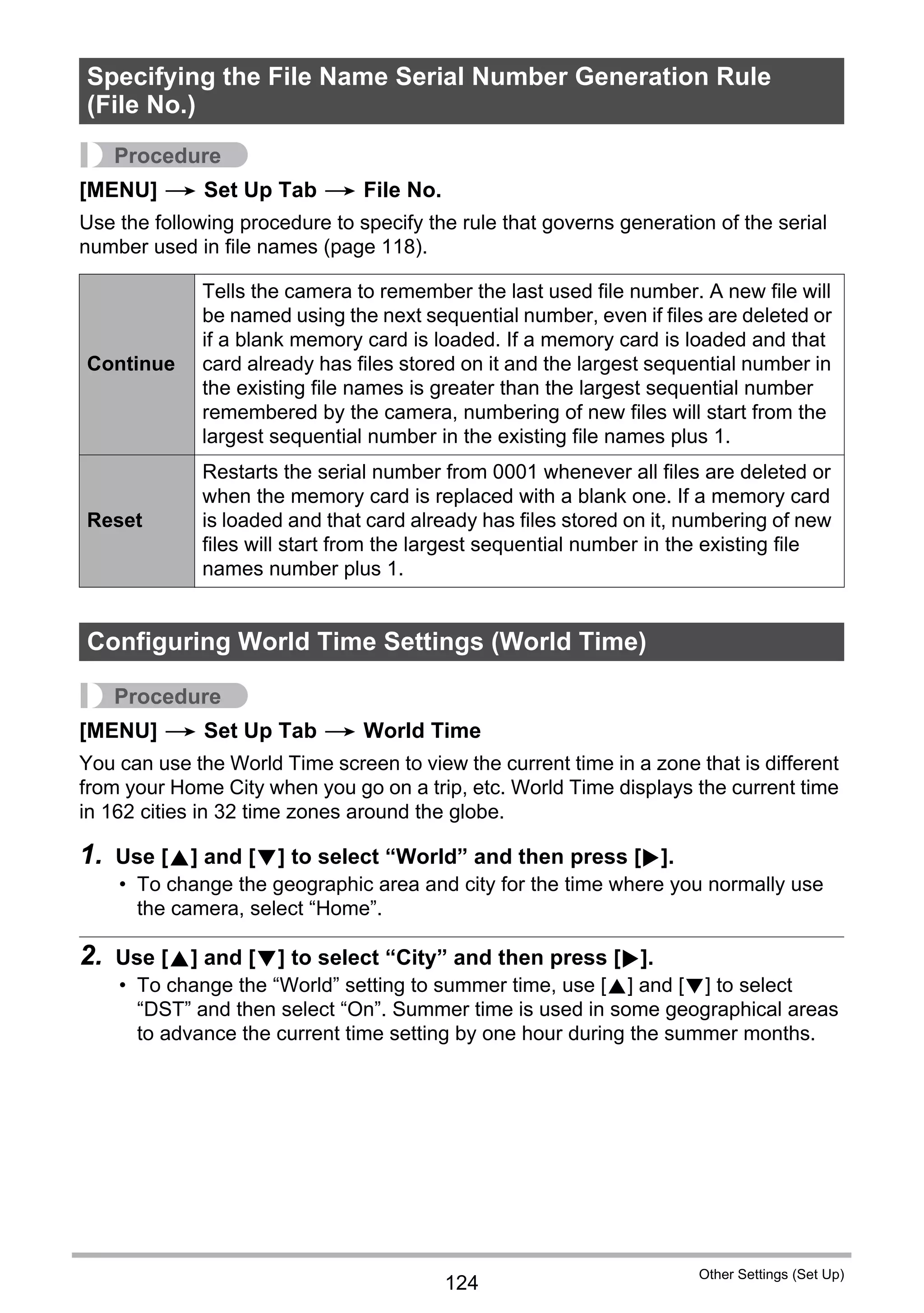 124
Other Settings (Set Up)
Procedure
[MENU] * Set Up Tab * File No.
Use the following procedure to specify the rule that governs generation of the serial
number used in file names (page 118).
Procedure
[MENU] * Set Up Tab * World Time
You can use the World Time screen to view the current time in a zone that is different
from your Home City when you go on a trip, etc. World Time displays the current time
in 162 cities in 32 time zones around the globe.
1. Use [8] and [2] to select “World” and then press [6].
• To change the geographic area and city for the time where you normally use
the camera, select “Home”.
2. Use [8] and [2] to select “City” and then press [6].
• To change the “World” setting to summer time, use [8] and [2] to select
“DST” and then select “On”. Summer time is used in some geographical areas
to advance the current time setting by one hour during the summer months.
Specifying the File Name Serial Number Generation Rule
(File No.)
Continue
Tells the camera to remember the last used file number. A new file will
be named using the next sequential number, even if files are deleted or
if a blank memory card is loaded. If a memory card is loaded and that
card already has files stored on it and the largest sequential number in
the existing file names is greater than the largest sequential number
remembered by the camera, numbering of new files will start from the
largest sequential number in the existing file names plus 1.
Reset
Restarts the serial number from 0001 whenever all files are deleted or
when the memory card is replaced with a blank one. If a memory card
is loaded and that card already has files stored on it, numbering of new
files will start from the largest sequential number in the existing file
names number plus 1.
Configuring World Time Settings (World Time)
 