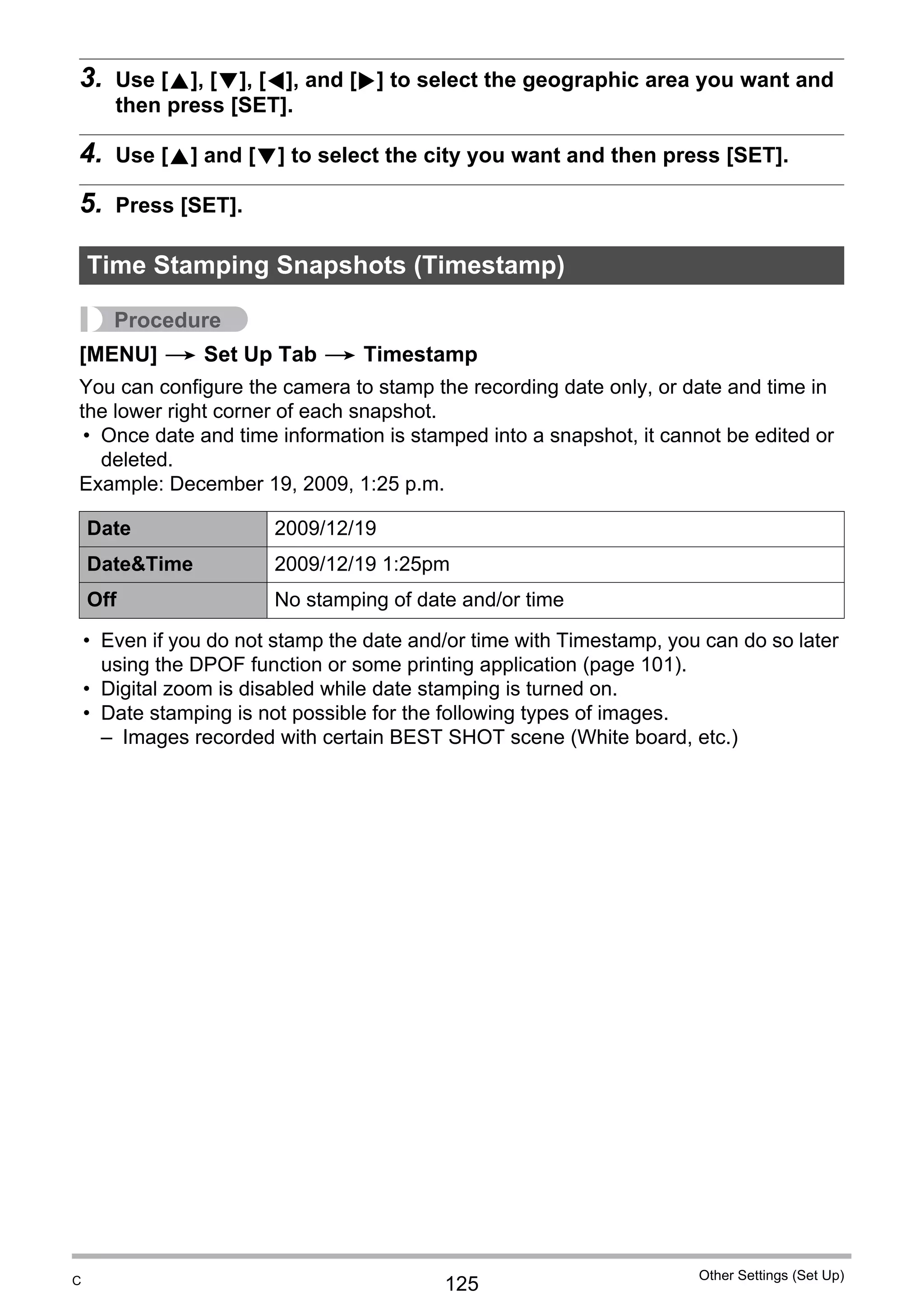 125
Other Settings (Set Up)
3. Use [8], [2], [4], and [6] to select the geographic area you want and
then press [SET].
4. Use [8] and [2] to select the city you want and then press [SET].
5. Press [SET].
Procedure
[MENU] * Set Up Tab * Timestamp
You can configure the camera to stamp the recording date only, or date and time in
the lower right corner of each snapshot.
• Once date and time information is stamped into a snapshot, it cannot be edited or
deleted.
Example: December 19, 2009, 1:25 p.m.
• Even if you do not stamp the date and/or time with Timestamp, you can do so later
using the DPOF function or some printing application (page 101).
• Digital zoom is disabled while date stamping is turned on.
• Date stamping is not possible for the following types of images.
– Images recorded with certain BEST SHOT scene (White board, etc.)
Time Stamping Snapshots (Timestamp)
Date 2009/12/19
Date&Time 2009/12/19 1:25pm
Off No stamping of date and/or time
C
 