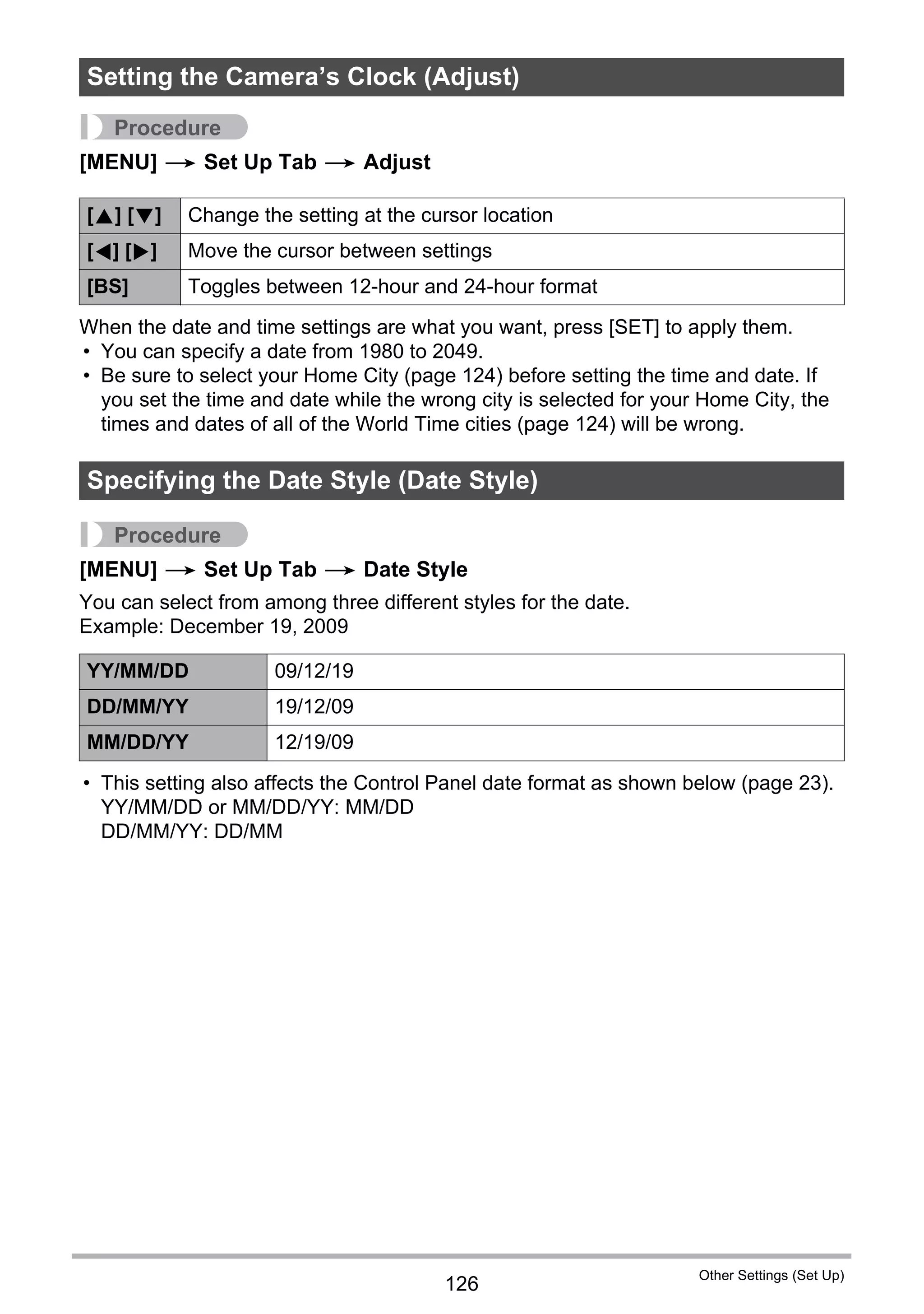 126
Other Settings (Set Up)
Procedure
[MENU] * Set Up Tab * Adjust
When the date and time settings are what you want, press [SET] to apply them.
• You can specify a date from 1980 to 2049.
• Be sure to select your Home City (page 124) before setting the time and date. If
you set the time and date while the wrong city is selected for your Home City, the
times and dates of all of the World Time cities (page 124) will be wrong.
Procedure
[MENU] * Set Up Tab * Date Style
You can select from among three different styles for the date.
Example: December 19, 2009
• This setting also affects the Control Panel date format as shown below (page 23).
YY/MM/DD or MM/DD/YY: MM/DD
DD/MM/YY: DD/MM
Setting the Camera’s Clock (Adjust)
[8] [2] Change the setting at the cursor location
[4] [6] Move the cursor between settings
[BS] Toggles between 12-hour and 24-hour format
Specifying the Date Style (Date Style)
YY/MM/DD 09/12/19
DD/MM/YY 19/12/09
MM/DD/YY 12/19/09
 