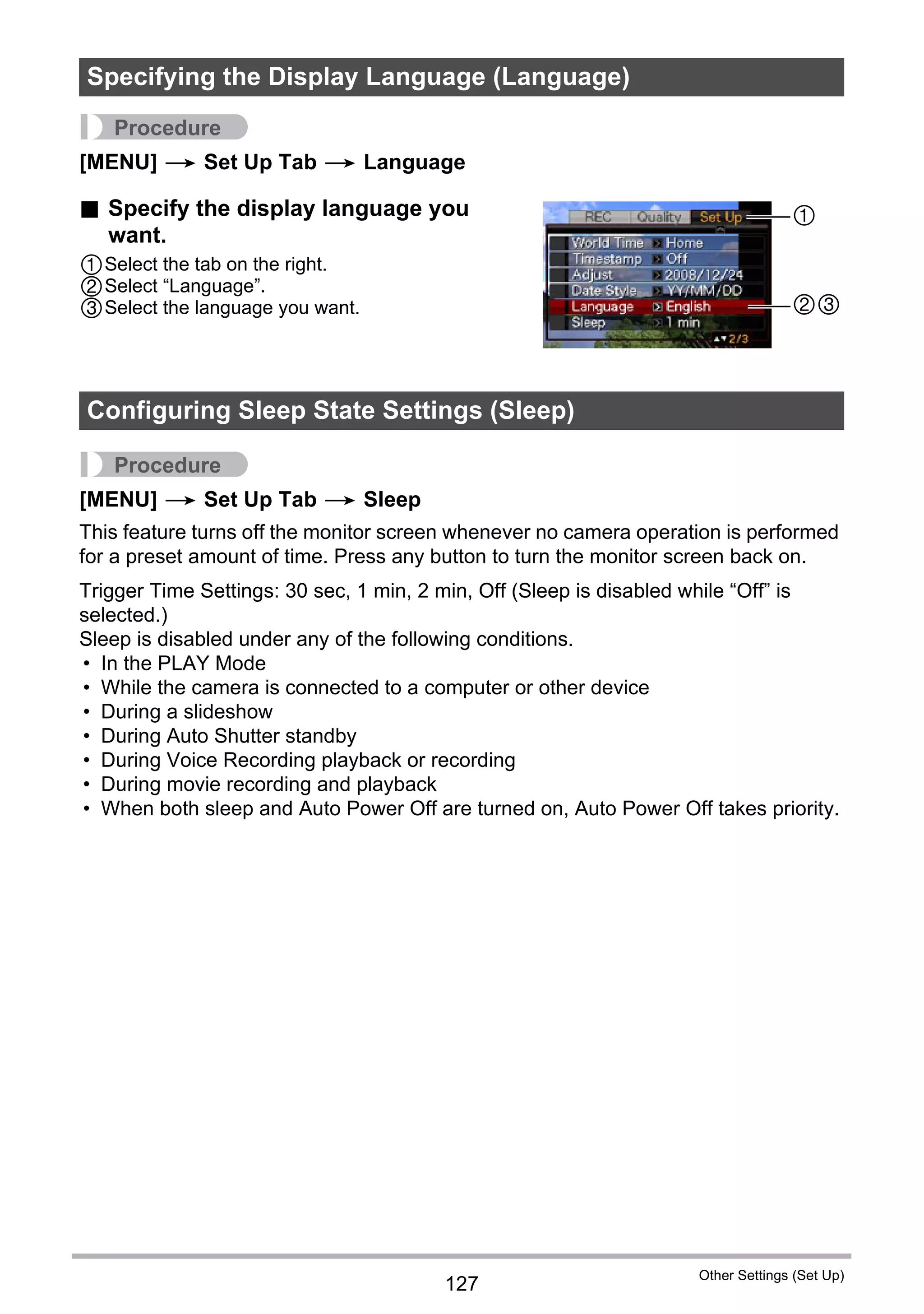 127
Other Settings (Set Up)
Procedure
[MENU] * Set Up Tab * Language
. Specify the display language you
want.
1Select the tab on the right.
2Select “Language”.
3Select the language you want.
Procedure
[MENU] * Set Up Tab * Sleep
This feature turns off the monitor screen whenever no camera operation is performed
for a preset amount of time. Press any button to turn the monitor screen back on.
Trigger Time Settings: 30 sec, 1 min, 2 min, Off (Sleep is disabled while “Off” is
selected.)
Sleep is disabled under any of the following conditions.
• In the PLAY Mode
• While the camera is connected to a computer or other device
• During a slideshow
• During Auto Shutter standby
• During Voice Recording playback or recording
• During movie recording and playback
• When both sleep and Auto Power Off are turned on, Auto Power Off takes priority.
Specifying the Display Language (Language)
Configuring Sleep State Settings (Sleep)
1
23
 