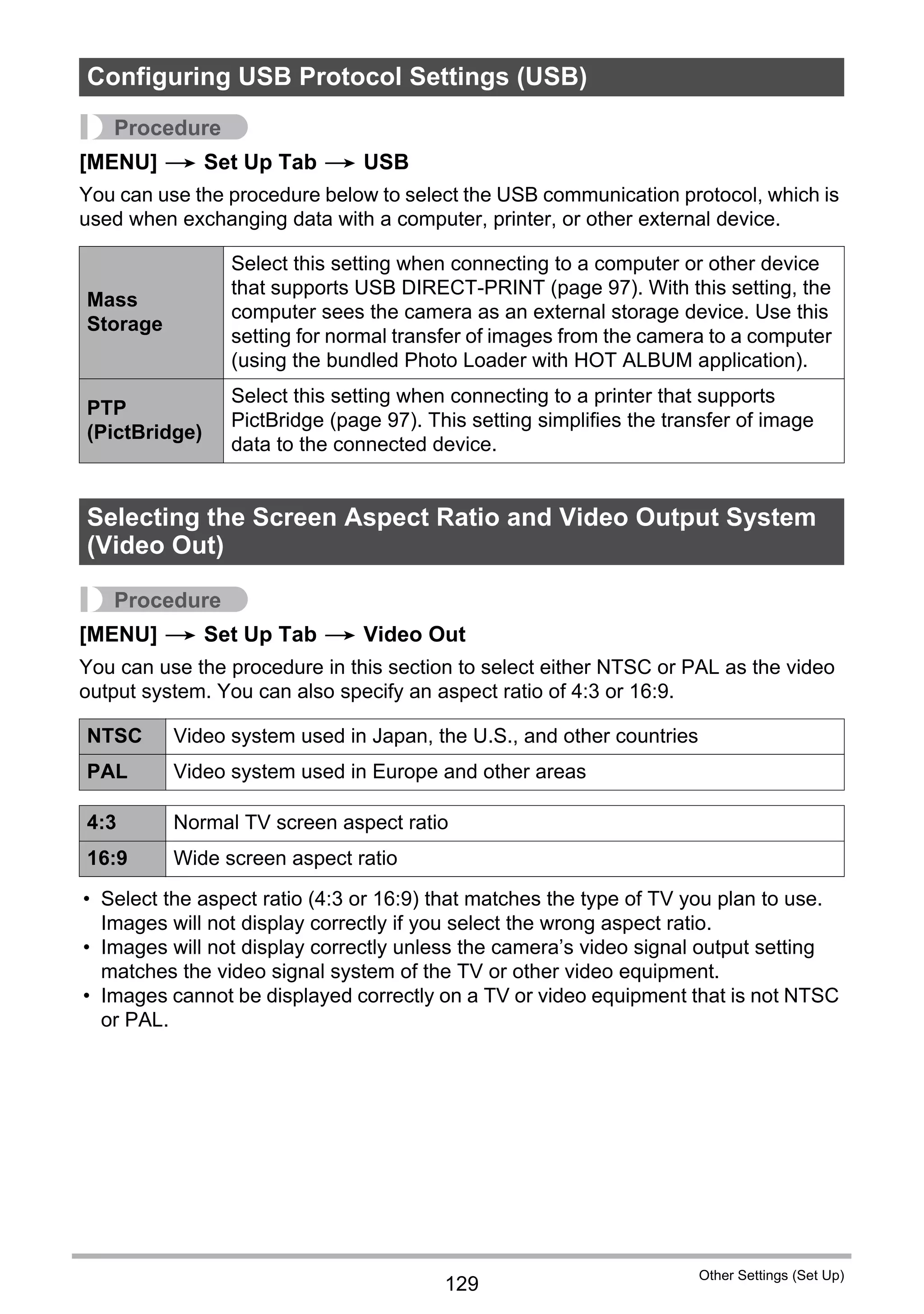129
Other Settings (Set Up)
Procedure
[MENU] * Set Up Tab * USB
You can use the procedure below to select the USB communication protocol, which is
used when exchanging data with a computer, printer, or other external device.
Procedure
[MENU] * Set Up Tab * Video Out
You can use the procedure in this section to select either NTSC or PAL as the video
output system. You can also specify an aspect ratio of 4:3 or 16:9.
• Select the aspect ratio (4:3 or 16:9) that matches the type of TV you plan to use.
Images will not display correctly if you select the wrong aspect ratio.
• Images will not display correctly unless the camera’s video signal output setting
matches the video signal system of the TV or other video equipment.
• Images cannot be displayed correctly on a TV or video equipment that is not NTSC
or PAL.
Configuring USB Protocol Settings (USB)
Mass
Storage
Select this setting when connecting to a computer or other device
that supports USB DIRECT-PRINT (page 97). With this setting, the
computer sees the camera as an external storage device. Use this
setting for normal transfer of images from the camera to a computer
(using the bundled Photo Loader with HOT ALBUM application).
PTP
(PictBridge)
Select this setting when connecting to a printer that supports
PictBridge (page 97). This setting simplifies the transfer of image
data to the connected device.
Selecting the Screen Aspect Ratio and Video Output System
(Video Out)
NTSC Video system used in Japan, the U.S., and other countries
PAL Video system used in Europe and other areas
4:3 Normal TV screen aspect ratio
16:9 Wide screen aspect ratio
 