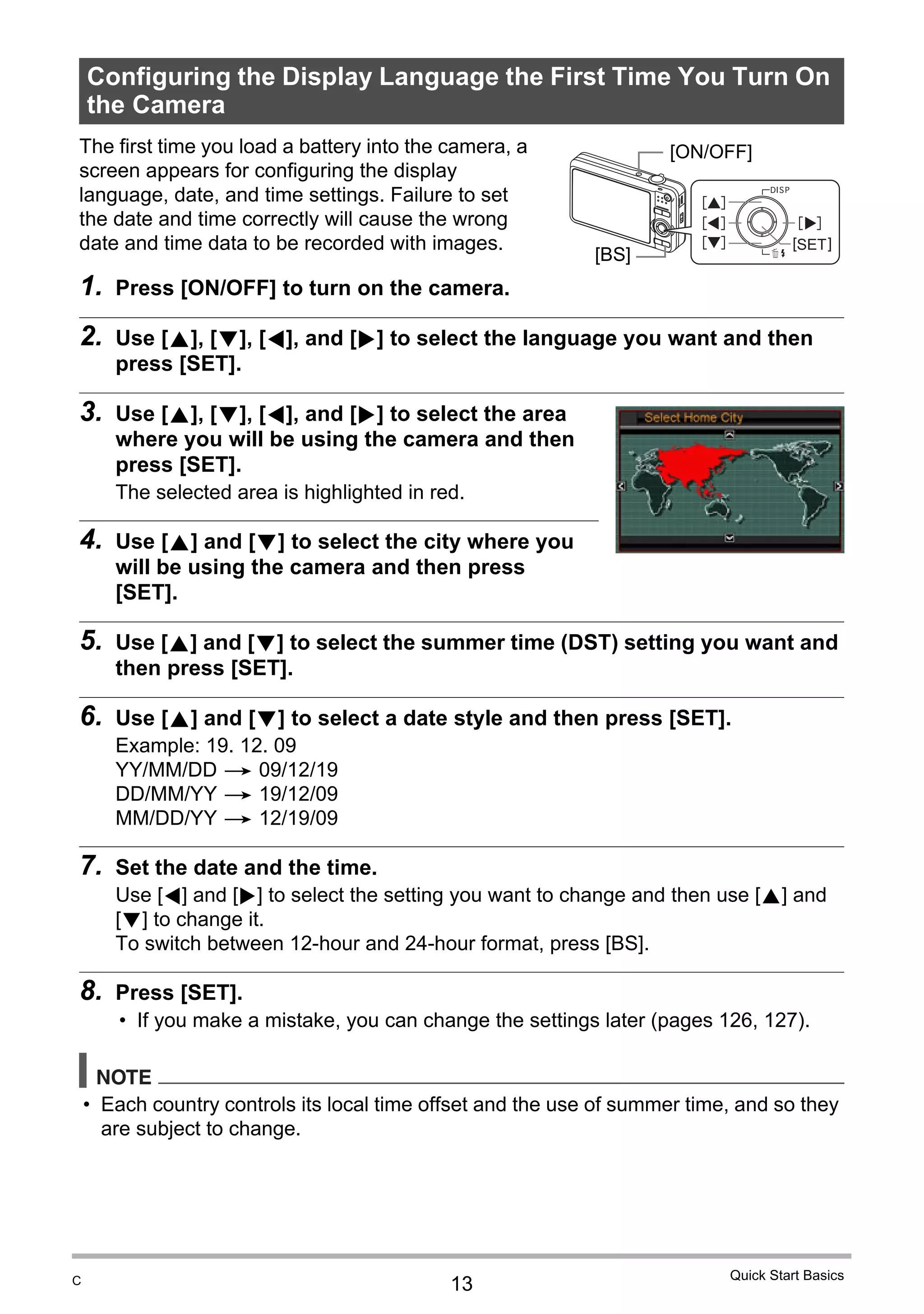 13
Quick Start Basics
The first time you load a battery into the camera, a
screen appears for configuring the display
language, date, and time settings. Failure to set
the date and time correctly will cause the wrong
date and time data to be recorded with images.
1. Press [ON/OFF] to turn on the camera.
2. Use [8], [2], [4], and [6] to select the language you want and then
press [SET].
3. Use [8], [2], [4], and [6] to select the area
where you will be using the camera and then
press [SET].
The selected area is highlighted in red.
4. Use [8] and [2] to select the city where you
will be using the camera and then press
[SET].
5. Use [8] and [2] to select the summer time (DST) setting you want and
then press [SET].
6. Use [8] and [2] to select a date style and then press [SET].
Example: 19. 12. 09
YY/MM/DD * 09/12/19
DD/MM/YY * 19/12/09
MM/DD/YY * 12/19/09
7. Set the date and the time.
Use [4] and [6] to select the setting you want to change and then use [8] and
[2] to change it.
To switch between 12-hour and 24-hour format, press [BS].
8. Press [SET].
• If you make a mistake, you can change the settings later (pages 126, 127).
NOTE
• Each country controls its local time offset and the use of summer time, and so they
are subject to change.
Configuring the Display Language the First Time You Turn On
the Camera
4
8
2
6
[SET]
[ON/OFF]
[BS]
C
 