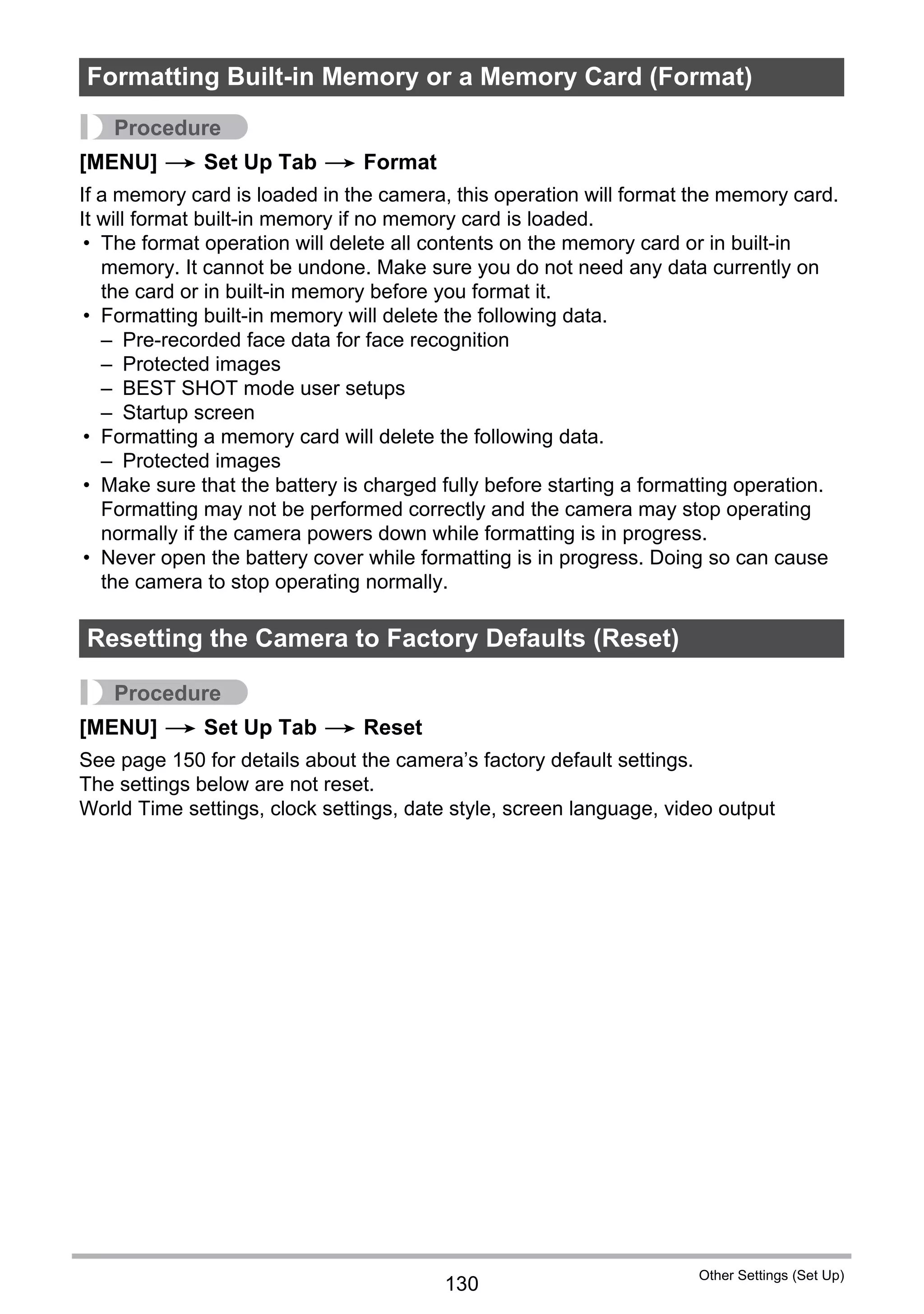 130
Other Settings (Set Up)
Procedure
[MENU] * Set Up Tab * Format
If a memory card is loaded in the camera, this operation will format the memory card.
It will format built-in memory if no memory card is loaded.
• The format operation will delete all contents on the memory card or in built-in
memory. It cannot be undone. Make sure you do not need any data currently on
the card or in built-in memory before you format it.
• Formatting built-in memory will delete the following data.
– Pre-recorded face data for face recognition
– Protected images
– BEST SHOT mode user setups
– Startup screen
• Formatting a memory card will delete the following data.
– Protected images
• Make sure that the battery is charged fully before starting a formatting operation.
Formatting may not be performed correctly and the camera may stop operating
normally if the camera powers down while formatting is in progress.
• Never open the battery cover while formatting is in progress. Doing so can cause
the camera to stop operating normally.
Procedure
[MENU] * Set Up Tab * Reset
See page 150 for details about the camera’s factory default settings.
The settings below are not reset.
World Time settings, clock settings, date style, screen language, video output
Formatting Built-in Memory or a Memory Card (Format)
Resetting the Camera to Factory Defaults (Reset)
 