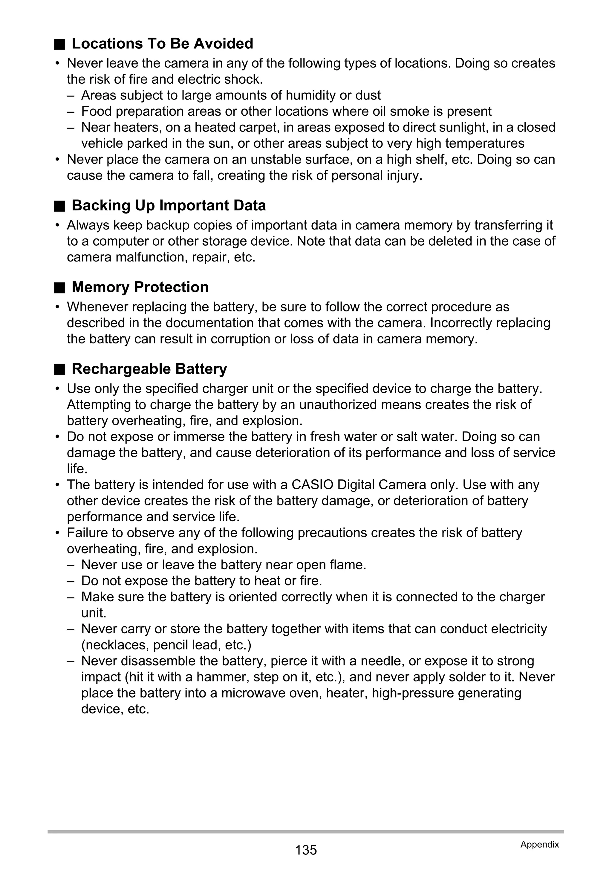 135
Appendix
. Locations To Be Avoided
• Never leave the camera in any of the following types of locations. Doing so creates
the risk of fire and electric shock.
– Areas subject to large amounts of humidity or dust
– Food preparation areas or other locations where oil smoke is present
– Near heaters, on a heated carpet, in areas exposed to direct sunlight, in a closed
vehicle parked in the sun, or other areas subject to very high temperatures
• Never place the camera on an unstable surface, on a high shelf, etc. Doing so can
cause the camera to fall, creating the risk of personal injury.
. Backing Up Important Data
• Always keep backup copies of important data in camera memory by transferring it
to a computer or other storage device. Note that data can be deleted in the case of
camera malfunction, repair, etc.
. Memory Protection
• Whenever replacing the battery, be sure to follow the correct procedure as
described in the documentation that comes with the camera. Incorrectly replacing
the battery can result in corruption or loss of data in camera memory.
. Rechargeable Battery
• Use only the specified charger unit or the specified device to charge the battery.
Attempting to charge the battery by an unauthorized means creates the risk of
battery overheating, fire, and explosion.
• Do not expose or immerse the battery in fresh water or salt water. Doing so can
damage the battery, and cause deterioration of its performance and loss of service
life.
• The battery is intended for use with a CASIO Digital Camera only. Use with any
other device creates the risk of the battery damage, or deterioration of battery
performance and service life.
• Failure to observe any of the following precautions creates the risk of battery
overheating, fire, and explosion.
– Never use or leave the battery near open flame.
– Do not expose the battery to heat or fire.
– Make sure the battery is oriented correctly when it is connected to the charger
unit.
– Never carry or store the battery together with items that can conduct electricity
(necklaces, pencil lead, etc.)
– Never disassemble the battery, pierce it with a needle, or expose it to strong
impact (hit it with a hammer, step on it, etc.), and never apply solder to it. Never
place the battery into a microwave oven, heater, high-pressure generating
device, etc.
 