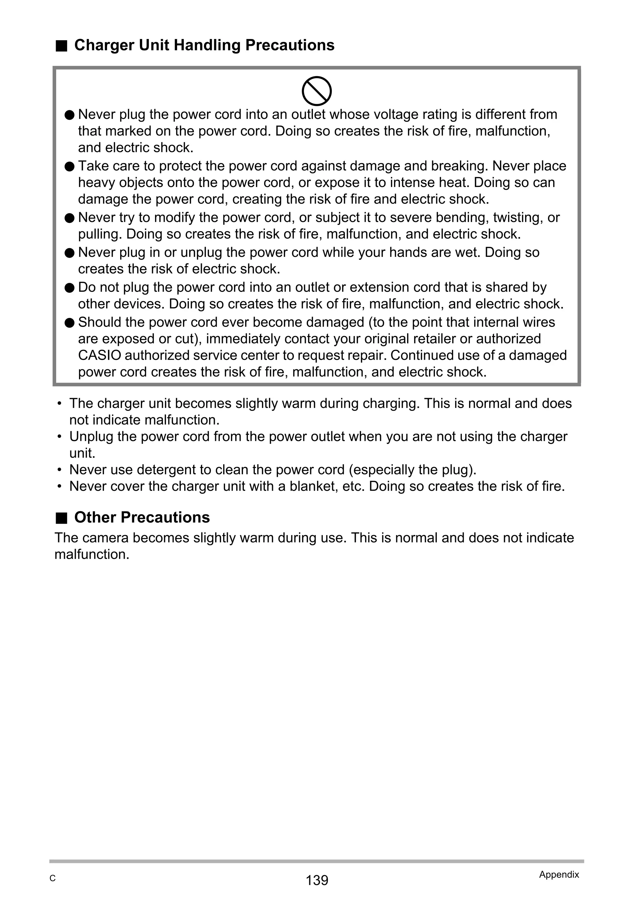 139
Appendix
. Charger Unit Handling Precautions
• The charger unit becomes slightly warm during charging. This is normal and does
not indicate malfunction.
• Unplug the power cord from the power outlet when you are not using the charger
unit.
• Never use detergent to clean the power cord (especially the plug).
• Never cover the charger unit with a blanket, etc. Doing so creates the risk of fire.
. Other Precautions
The camera becomes slightly warm during use. This is normal and does not indicate
malfunction.
-
0 Never plug the power cord into an outlet whose voltage rating is different from
that marked on the power cord. Doing so creates the risk of fire, malfunction,
and electric shock.
0 Take care to protect the power cord against damage and breaking. Never place
heavy objects onto the power cord, or expose it to intense heat. Doing so can
damage the power cord, creating the risk of fire and electric shock.
0 Never try to modify the power cord, or subject it to severe bending, twisting, or
pulling. Doing so creates the risk of fire, malfunction, and electric shock.
0 Never plug in or unplug the power cord while your hands are wet. Doing so
creates the risk of electric shock.
0 Do not plug the power cord into an outlet or extension cord that is shared by
other devices. Doing so creates the risk of fire, malfunction, and electric shock.
0 Should the power cord ever become damaged (to the point that internal wires
are exposed or cut), immediately contact your original retailer or authorized
CASIO authorized service center to request repair. Continued use of a damaged
power cord creates the risk of fire, malfunction, and electric shock.
C
 
