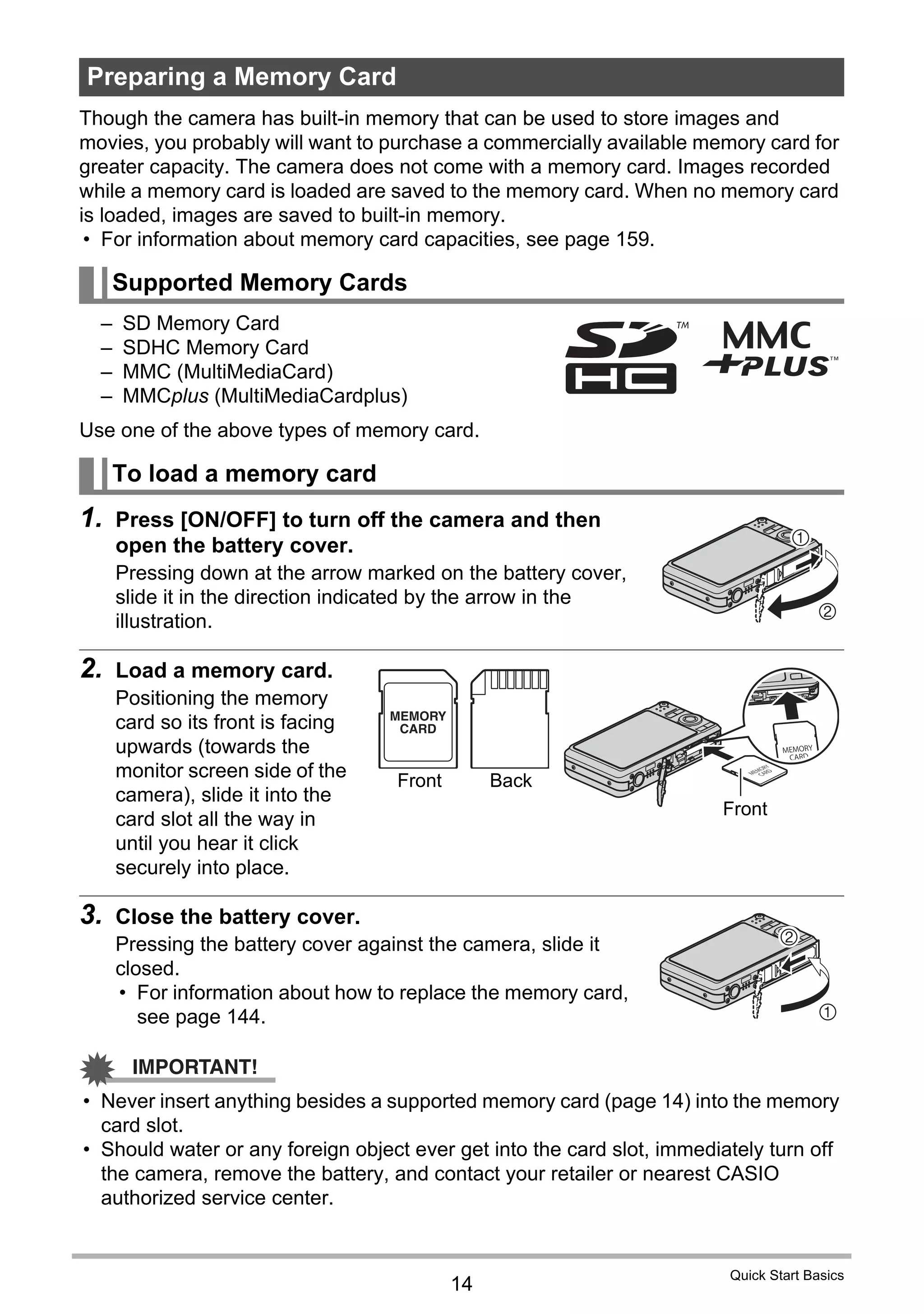 14
Quick Start Basics
Though the camera has built-in memory that can be used to store images and
movies, you probably will want to purchase a commercially available memory card for
greater capacity. The camera does not come with a memory card. Images recorded
while a memory card is loaded are saved to the memory card. When no memory card
is loaded, images are saved to built-in memory.
• For information about memory card capacities, see page 159.
– SD Memory Card
– SDHC Memory Card
– MMC (MultiMediaCard)
– MMCplus (MultiMediaCardplus)
Use one of the above types of memory card.
1. Press [ON/OFF] to turn off the camera and then
open the battery cover.
Pressing down at the arrow marked on the battery cover,
slide it in the direction indicated by the arrow in the
illustration.
2. Load a memory card.
Positioning the memory
card so its front is facing
upwards (towards the
monitor screen side of the
camera), slide it into the
card slot all the way in
until you hear it click
securely into place.
3. Close the battery cover.
Pressing the battery cover against the camera, slide it
closed.
• For information about how to replace the memory card,
see page 144.
IMPORTANT!
• Never insert anything besides a supported memory card (page 14) into the memory
card slot.
• Should water or any foreign object ever get into the card slot, immediately turn off
the camera, remove the battery, and contact your retailer or nearest CASIO
authorized service center.
Preparing a Memory Card
Supported Memory Cards
To load a memory card
2
1
Front Back
Front
1
2
 