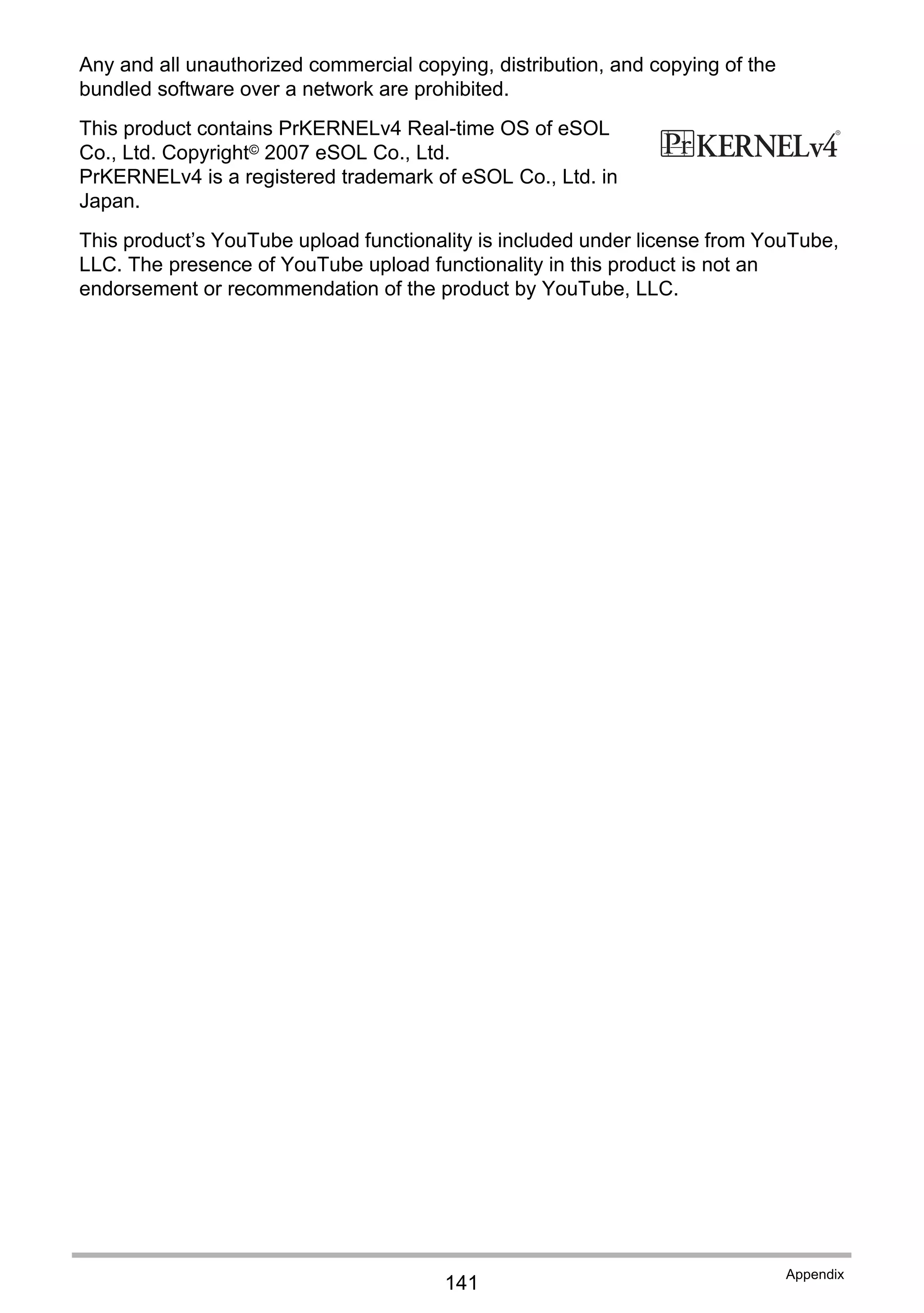 141
Appendix
Any and all unauthorized commercial copying, distribution, and copying of the
bundled software over a network are prohibited.
This product contains PrKERNELv4 Real-time OS of eSOL
Co., Ltd. Copyright© 2007 eSOL Co., Ltd.
PrKERNELv4 is a registered trademark of eSOL Co., Ltd. in
Japan.
This product’s YouTube upload functionality is included under license from YouTube,
LLC. The presence of YouTube upload functionality in this product is not an
endorsement or recommendation of the product by YouTube, LLC.
 