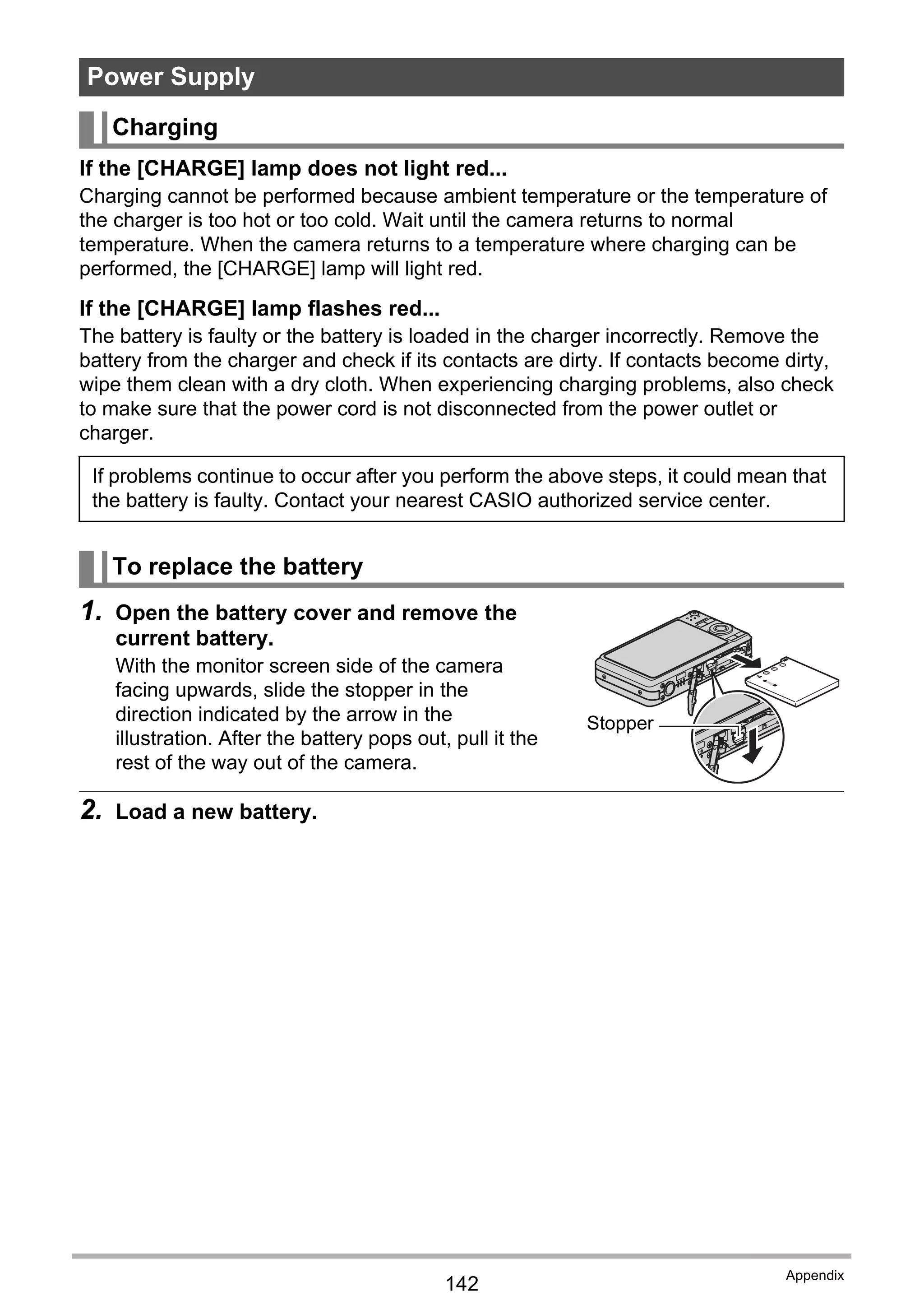 142
Appendix
If the [CHARGE] lamp does not light red...
Charging cannot be performed because ambient temperature or the temperature of
the charger is too hot or too cold. Wait until the camera returns to normal
temperature. When the camera returns to a temperature where charging can be
performed, the [CHARGE] lamp will light red.
If the [CHARGE] lamp flashes red...
The battery is faulty or the battery is loaded in the charger incorrectly. Remove the
battery from the charger and check if its contacts are dirty. If contacts become dirty,
wipe them clean with a dry cloth. When experiencing charging problems, also check
to make sure that the power cord is not disconnected from the power outlet or
charger.
1. Open the battery cover and remove the
current battery.
With the monitor screen side of the camera
facing upwards, slide the stopper in the
direction indicated by the arrow in the
illustration. After the battery pops out, pull it the
rest of the way out of the camera.
2. Load a new battery.
Power Supply
Charging
If problems continue to occur after you perform the above steps, it could mean that
the battery is faulty. Contact your nearest CASIO authorized service center.
To replace the battery
Stopper
 