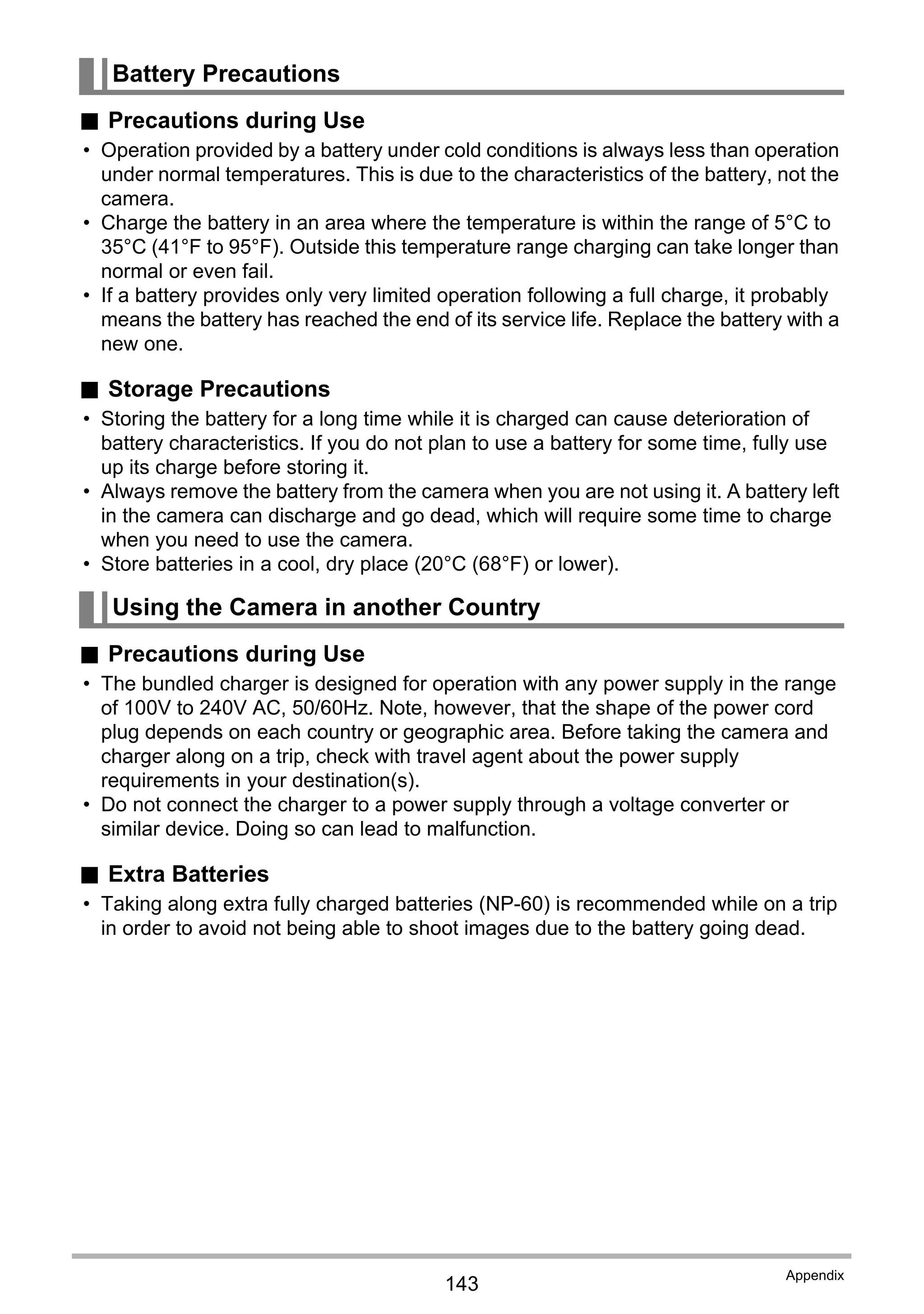 143
Appendix
. Precautions during Use
• Operation provided by a battery under cold conditions is always less than operation
under normal temperatures. This is due to the characteristics of the battery, not the
camera.
• Charge the battery in an area where the temperature is within the range of 5°C to
35°C (41°F to 95°F). Outside this temperature range charging can take longer than
normal or even fail.
• If a battery provides only very limited operation following a full charge, it probably
means the battery has reached the end of its service life. Replace the battery with a
new one.
. Storage Precautions
• Storing the battery for a long time while it is charged can cause deterioration of
battery characteristics. If you do not plan to use a battery for some time, fully use
up its charge before storing it.
• Always remove the battery from the camera when you are not using it. A battery left
in the camera can discharge and go dead, which will require some time to charge
when you need to use the camera.
• Store batteries in a cool, dry place (20°C (68°F) or lower).
. Precautions during Use
• The bundled charger is designed for operation with any power supply in the range
of 100V to 240V AC, 50/60Hz. Note, however, that the shape of the power cord
plug depends on each country or geographic area. Before taking the camera and
charger along on a trip, check with travel agent about the power supply
requirements in your destination(s).
• Do not connect the charger to a power supply through a voltage converter or
similar device. Doing so can lead to malfunction.
. Extra Batteries
• Taking along extra fully charged batteries (NP-60) is recommended while on a trip
in order to avoid not being able to shoot images due to the battery going dead.
Battery Precautions
Using the Camera in another Country
 