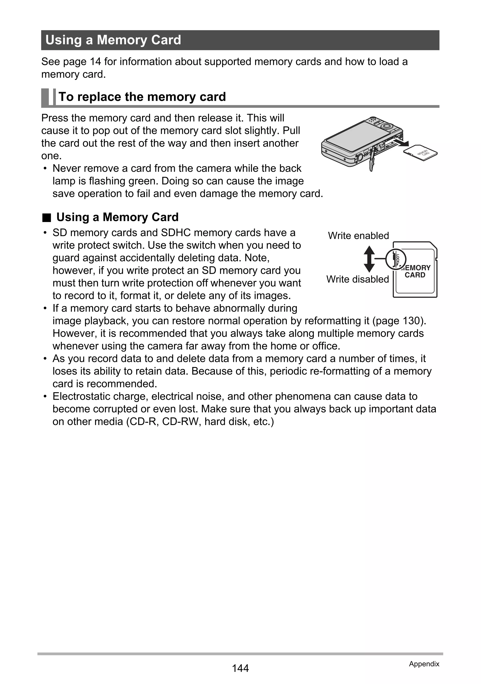 144
Appendix
See page 14 for information about supported memory cards and how to load a
memory card.
Press the memory card and then release it. This will
cause it to pop out of the memory card slot slightly. Pull
the card out the rest of the way and then insert another
one.
• Never remove a card from the camera while the back
lamp is flashing green. Doing so can cause the image
save operation to fail and even damage the memory card.
. Using a Memory Card
• SD memory cards and SDHC memory cards have a
write protect switch. Use the switch when you need to
guard against accidentally deleting data. Note,
however, if you write protect an SD memory card you
must then turn write protection off whenever you want
to record to it, format it, or delete any of its images.
• If a memory card starts to behave abnormally during
image playback, you can restore normal operation by reformatting it (page 130).
However, it is recommended that you always take along multiple memory cards
whenever using the camera far away from the home or office.
• As you record data to and delete data from a memory card a number of times, it
loses its ability to retain data. Because of this, periodic re-formatting of a memory
card is recommended.
• Electrostatic charge, electrical noise, and other phenomena can cause data to
become corrupted or even lost. Make sure that you always back up important data
on other media (CD-R, CD-RW, hard disk, etc.)
Using a Memory Card
To replace the memory card
Write enabled
Write disabled
 