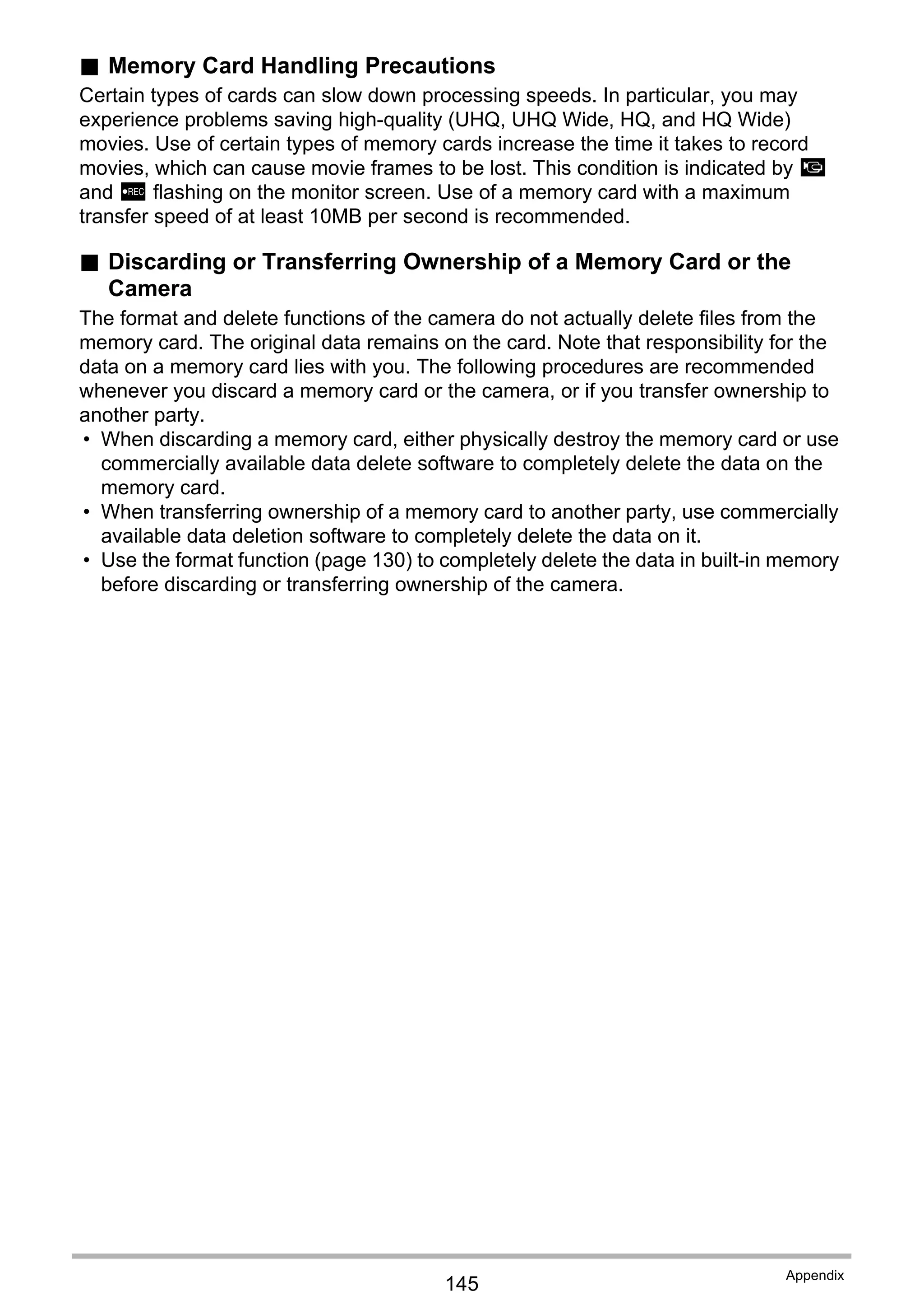 145
Appendix
. Memory Card Handling Precautions
Certain types of cards can slow down processing speeds. In particular, you may
experience problems saving high-quality (UHQ, UHQ Wide, HQ, and HQ Wide)
movies. Use of certain types of memory cards increase the time it takes to record
movies, which can cause movie frames to be lost. This condition is indicated by »
and Y flashing on the monitor screen. Use of a memory card with a maximum
transfer speed of at least 10MB per second is recommended.
. Discarding or Transferring Ownership of a Memory Card or the
Camera
The format and delete functions of the camera do not actually delete files from the
memory card. The original data remains on the card. Note that responsibility for the
data on a memory card lies with you. The following procedures are recommended
whenever you discard a memory card or the camera, or if you transfer ownership to
another party.
• When discarding a memory card, either physically destroy the memory card or use
commercially available data delete software to completely delete the data on the
memory card.
• When transferring ownership of a memory card to another party, use commercially
available data deletion software to completely delete the data on it.
• Use the format function (page 130) to completely delete the data in built-in memory
before discarding or transferring ownership of the camera.
 