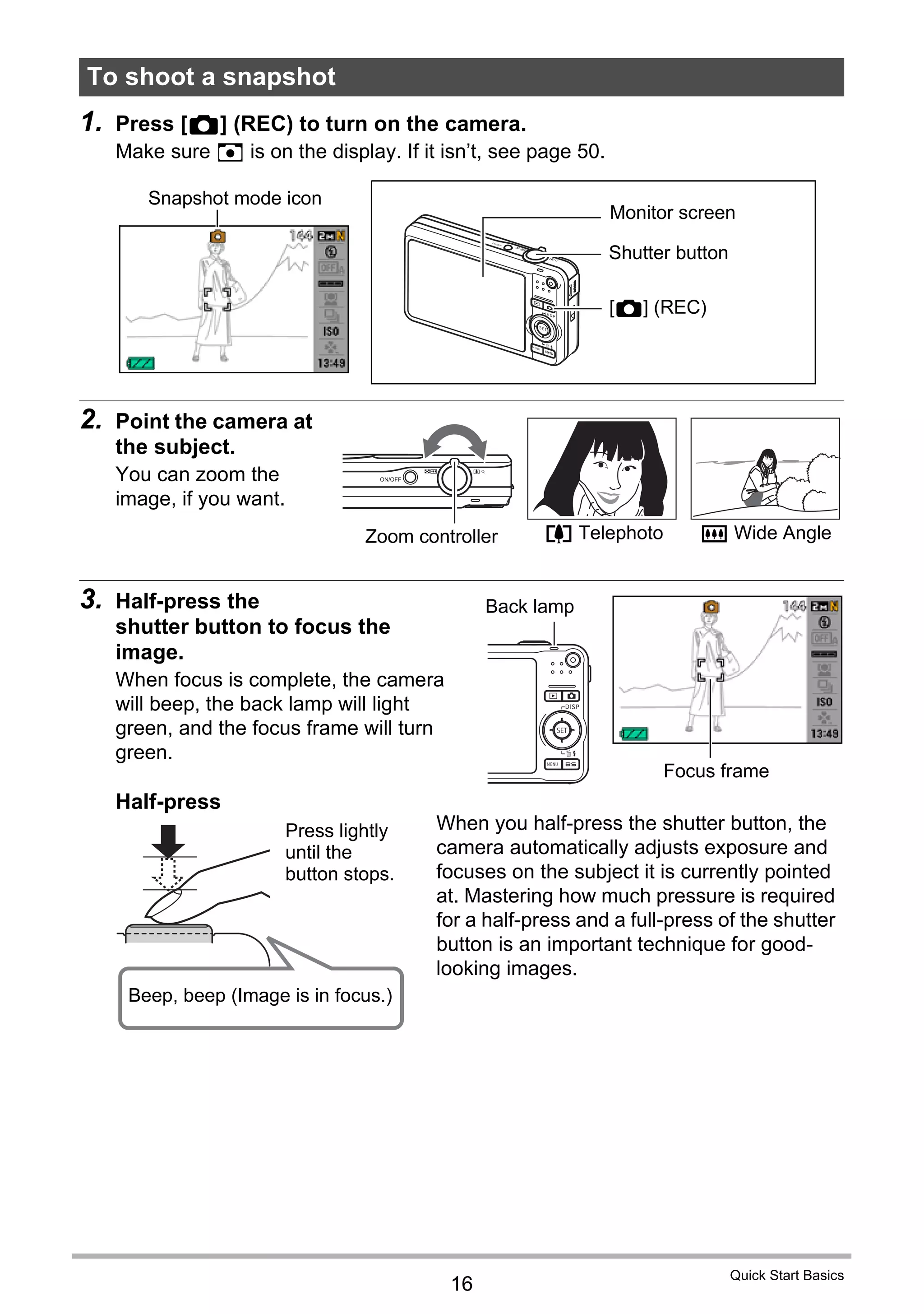 16
Quick Start Basics
1. Press [r] (REC) to turn on the camera.
Make sure R is on the display. If it isn’t, see page 50.
2. Point the camera at
the subject.
You can zoom the
image, if you want.
3. Half-press the
shutter button to focus the
image.
When focus is complete, the camera
will beep, the back lamp will light
green, and the focus frame will turn
green.
To shoot a snapshot
Monitor screen
Shutter button
[r] (REC)
Snapshot mode icon
z Telephoto w Wide AngleZoom controller
Focus frame
Back lamp
Half-press
Press lightly
until the
button stops.
Beep, beep (Image is in focus.)
When you half-press the shutter button, the
camera automatically adjusts exposure and
focuses on the subject it is currently pointed
at. Mastering how much pressure is required
for a half-press and a full-press of the shutter
button is an important technique for good-
looking images.
 