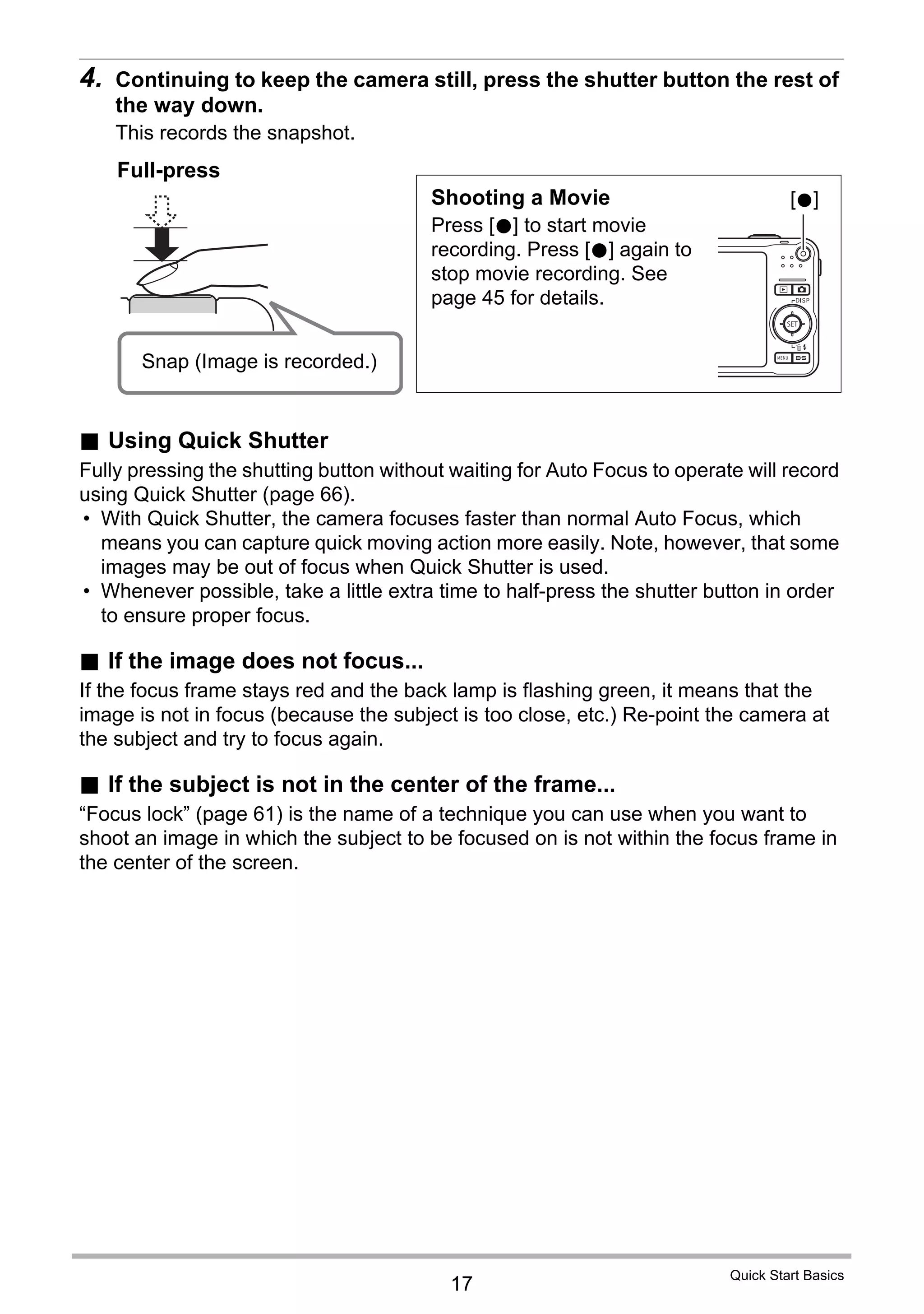 17
Quick Start Basics
4. Continuing to keep the camera still, press the shutter button the rest of
the way down.
This records the snapshot.
. Using Quick Shutter
Fully pressing the shutting button without waiting for Auto Focus to operate will record
using Quick Shutter (page 66).
• With Quick Shutter, the camera focuses faster than normal Auto Focus, which
means you can capture quick moving action more easily. Note, however, that some
images may be out of focus when Quick Shutter is used.
• Whenever possible, take a little extra time to half-press the shutter button in order
to ensure proper focus.
. If the image does not focus...
If the focus frame stays red and the back lamp is flashing green, it means that the
image is not in focus (because the subject is too close, etc.) Re-point the camera at
the subject and try to focus again.
. If the subject is not in the center of the frame...
“Focus lock” (page 61) is the name of a technique you can use when you want to
shoot an image in which the subject to be focused on is not within the focus frame in
the center of the screen.
Full-press
Snap (Image is recorded.)
Shooting a Movie
Press [0] to start movie
recording. Press [0] again to
stop movie recording. See
page 45 for details.
[0]
 