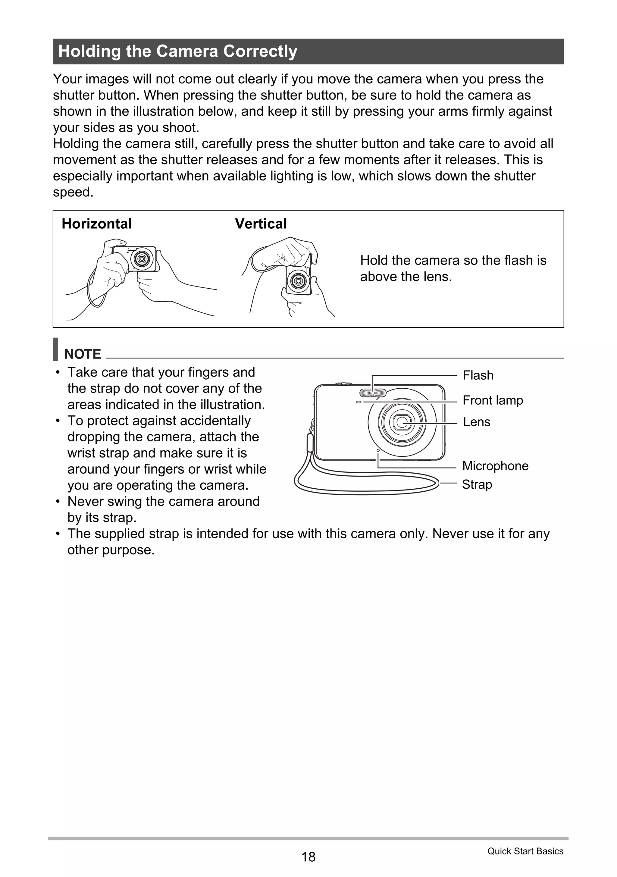 18
Quick Start Basics
Your images will not come out clearly if you move the camera when you press the
shutter button. When pressing the shutter button, be sure to hold the camera as
shown in the illustration below, and keep it still by pressing your arms firmly against
your sides as you shoot.
Holding the camera still, carefully press the shutter button and take care to avoid all
movement as the shutter releases and for a few moments after it releases. This is
especially important when available lighting is low, which slows down the shutter
speed.
NOTE
• Take care that your fingers and
the strap do not cover any of the
areas indicated in the illustration.
• To protect against accidentally
dropping the camera, attach the
wrist strap and make sure it is
around your fingers or wrist while
you are operating the camera.
• Never swing the camera around
by its strap.
• The supplied strap is intended for use with this camera only. Never use it for any
other purpose.
Holding the Camera Correctly
Horizontal Vertical
Hold the camera so the flash is
above the lens.
Flash
Front lamp
Strap
Lens
Microphone
 