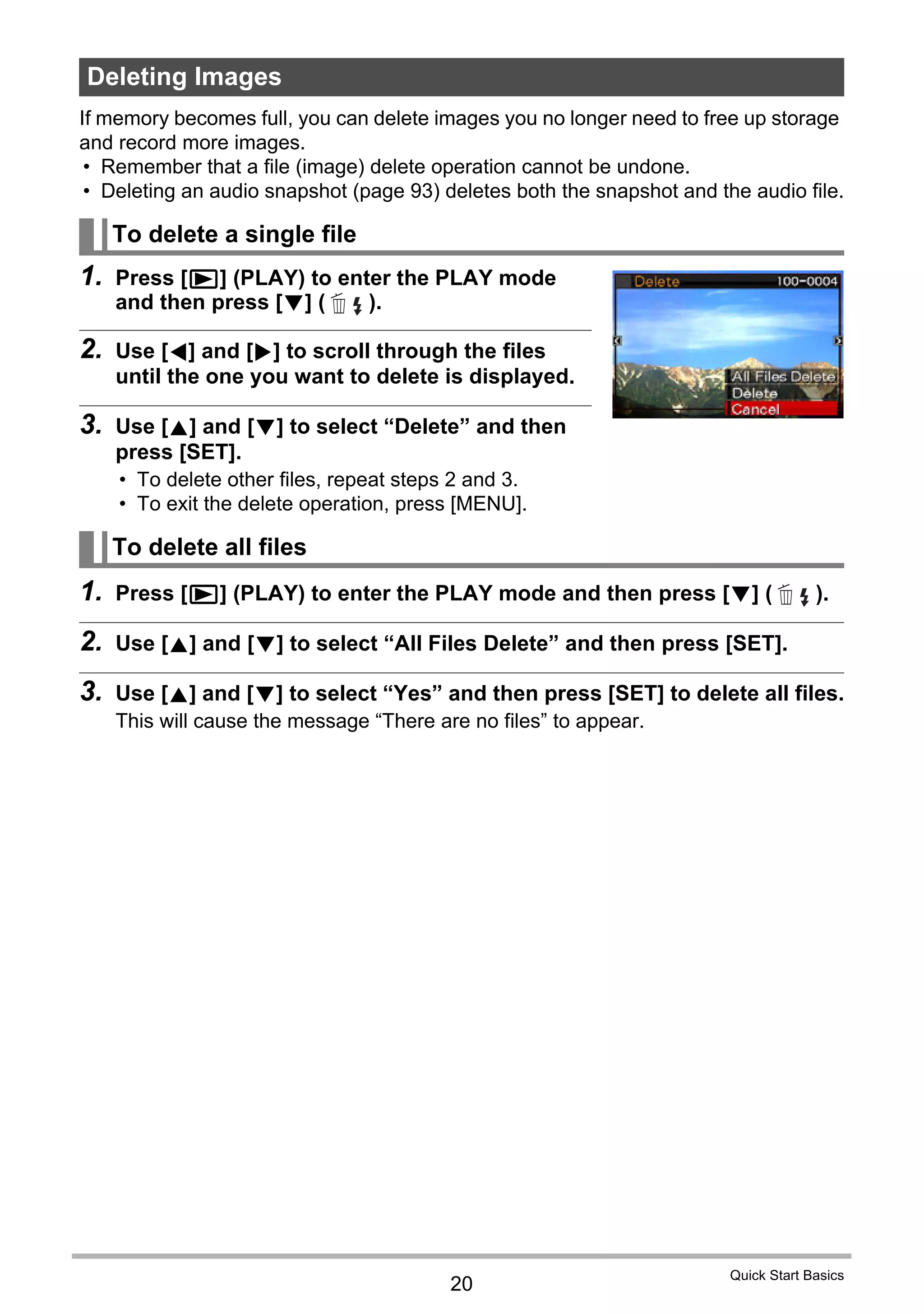 20
Quick Start Basics
If memory becomes full, you can delete images you no longer need to free up storage
and record more images.
• Remember that a file (image) delete operation cannot be undone.
• Deleting an audio snapshot (page 93) deletes both the snapshot and the audio file.
1. Press [p] (PLAY) to enter the PLAY mode
and then press [2] ( ).
2. Use [4] and [6] to scroll through the files
until the one you want to delete is displayed.
3. Use [8] and [2] to select “Delete” and then
press [SET].
• To delete other files, repeat steps 2 and 3.
• To exit the delete operation, press [MENU].
1. Press [p] (PLAY) to enter the PLAY mode and then press [2] ( ).
2. Use [8] and [2] to select “All Files Delete” and then press [SET].
3. Use [8] and [2] to select “Yes” and then press [SET] to delete all files.
This will cause the message “There are no files” to appear.
Deleting Images
To delete a single file
To delete all files
 