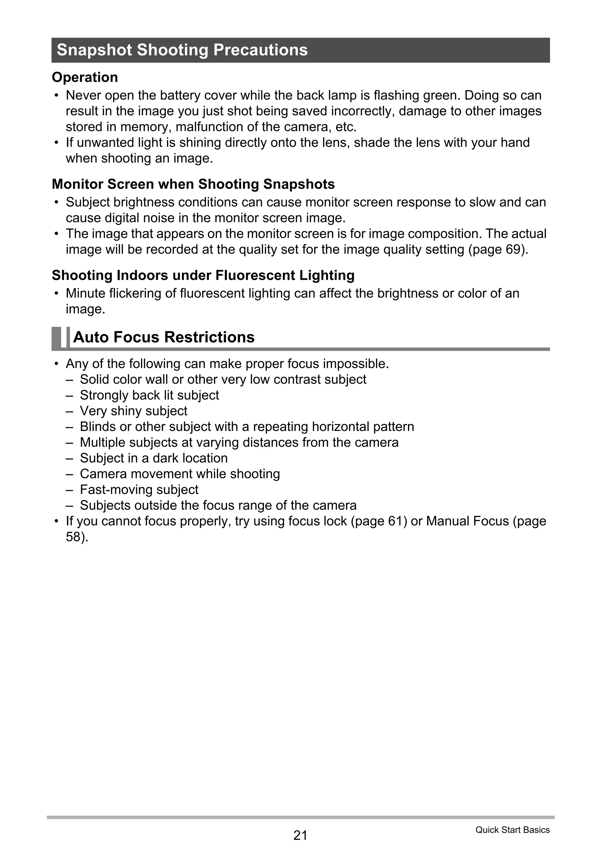 21
Quick Start Basics
Operation
• Never open the battery cover while the back lamp is flashing green. Doing so can
result in the image you just shot being saved incorrectly, damage to other images
stored in memory, malfunction of the camera, etc.
• If unwanted light is shining directly onto the lens, shade the lens with your hand
when shooting an image.
Monitor Screen when Shooting Snapshots
• Subject brightness conditions can cause monitor screen response to slow and can
cause digital noise in the monitor screen image.
• The image that appears on the monitor screen is for image composition. The actual
image will be recorded at the quality set for the image quality setting (page 69).
Shooting Indoors under Fluorescent Lighting
• Minute flickering of fluorescent lighting can affect the brightness or color of an
image.
• Any of the following can make proper focus impossible.
– Solid color wall or other very low contrast subject
– Strongly back lit subject
– Very shiny subject
– Blinds or other subject with a repeating horizontal pattern
– Multiple subjects at varying distances from the camera
– Subject in a dark location
– Camera movement while shooting
– Fast-moving subject
– Subjects outside the focus range of the camera
• If you cannot focus properly, try using focus lock (page 61) or Manual Focus (page
58).
Snapshot Shooting Precautions
Auto Focus Restrictions
 