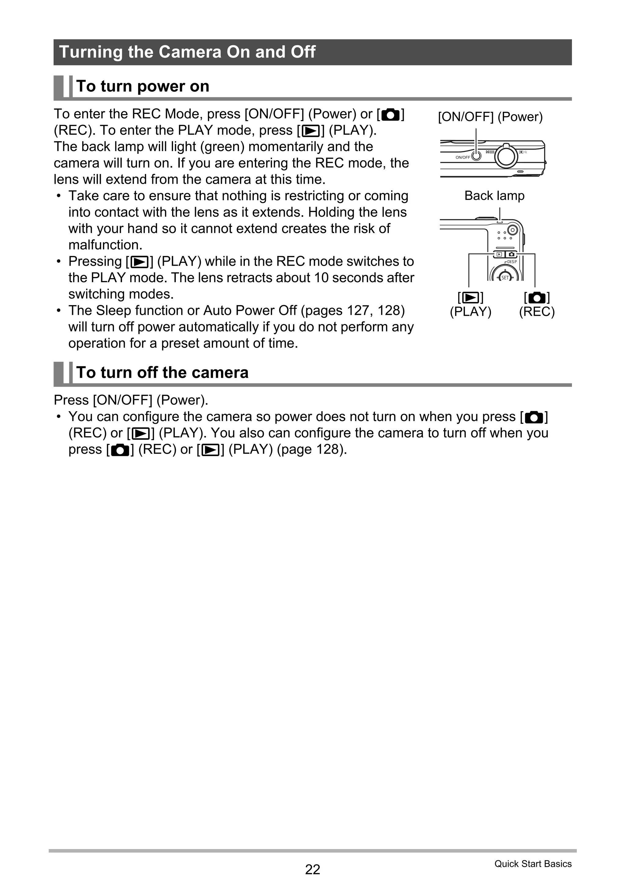 22
Quick Start Basics
To enter the REC Mode, press [ON/OFF] (Power) or [r]
(REC). To enter the PLAY mode, press [p] (PLAY).
The back lamp will light (green) momentarily and the
camera will turn on. If you are entering the REC mode, the
lens will extend from the camera at this time.
• Take care to ensure that nothing is restricting or coming
into contact with the lens as it extends. Holding the lens
with your hand so it cannot extend creates the risk of
malfunction.
• Pressing [p] (PLAY) while in the REC mode switches to
the PLAY mode. The lens retracts about 10 seconds after
switching modes.
• The Sleep function or Auto Power Off (pages 127, 128)
will turn off power automatically if you do not perform any
operation for a preset amount of time.
Press [ON/OFF] (Power).
• You can configure the camera so power does not turn on when you press [r]
(REC) or [p] (PLAY). You also can configure the camera to turn off when you
press [r] (REC) or [p] (PLAY) (page 128).
Turning the Camera On and Off
To turn power on
To turn off the camera
[ON/OFF] (Power)
Back lamp
[p]
(PLAY)
[r]
(REC)
 