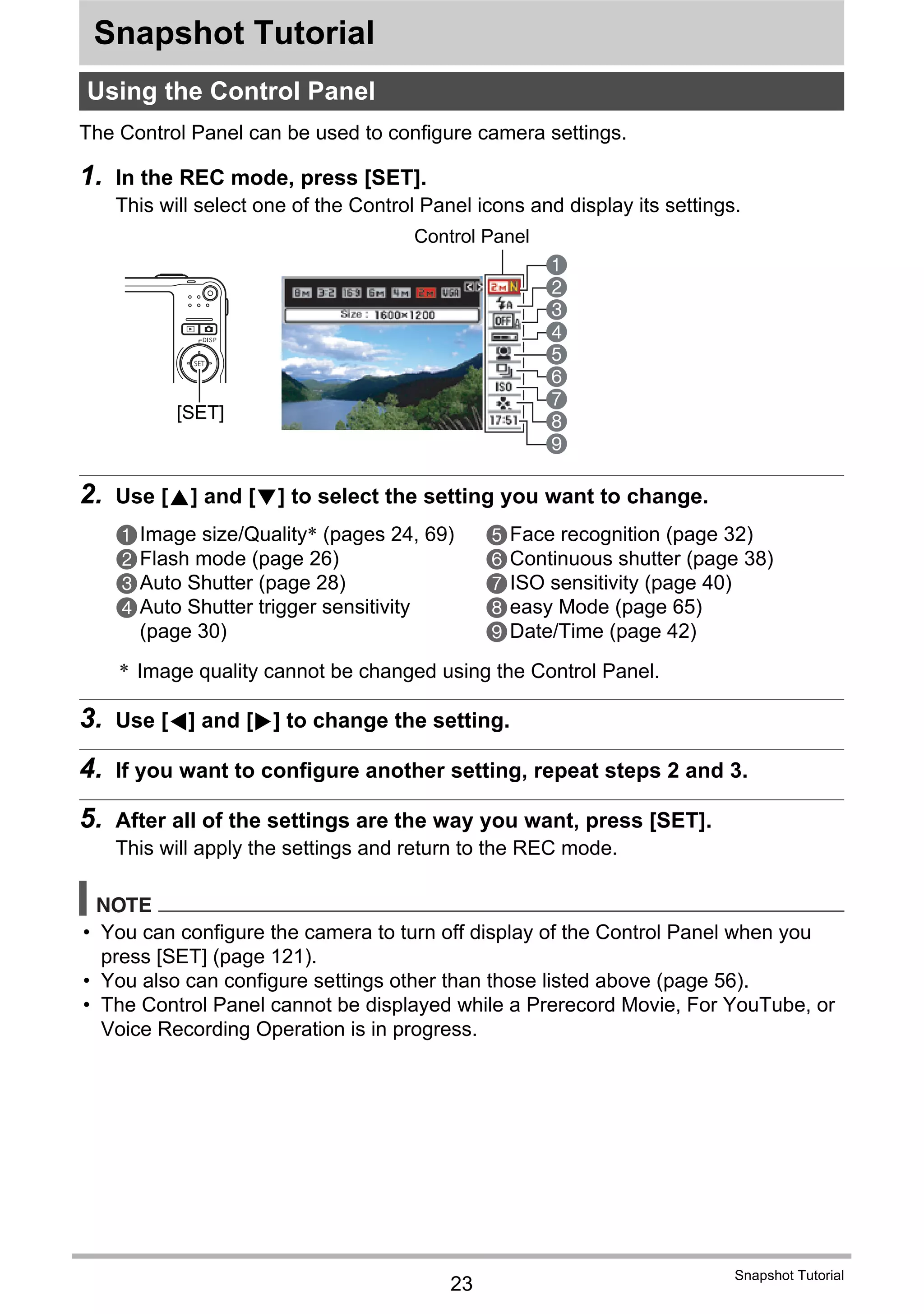 23
Snapshot Tutorial
Snapshot Tutorial
The Control Panel can be used to configure camera settings.
1. In the REC mode, press [SET].
This will select one of the Control Panel icons and display its settings.
2. Use [8] and [2] to select the setting you want to change.
* Image quality cannot be changed using the Control Panel.
3. Use [4] and [6] to change the setting.
4. If you want to configure another setting, repeat steps 2 and 3.
5. After all of the settings are the way you want, press [SET].
This will apply the settings and return to the REC mode.
NOTE
• You can configure the camera to turn off display of the Control Panel when you
press [SET] (page 121).
• You also can configure settings other than those listed above (page 56).
• The Control Panel cannot be displayed while a Prerecord Movie, For YouTube, or
Voice Recording Operation is in progress.
Using the Control Panel
1
9
5
3
4
7
8
2
6
[SET]
Control Panel
1Image size/Quality* (pages 24, 69)
2Flash mode (page 26)
3Auto Shutter (page 28)
4Auto Shutter trigger sensitivity
(page 30)
5Face recognition (page 32)
6Continuous shutter (page 38)
7ISO sensitivity (page 40)
8easy Mode (page 65)
9Date/Time (page 42)
 