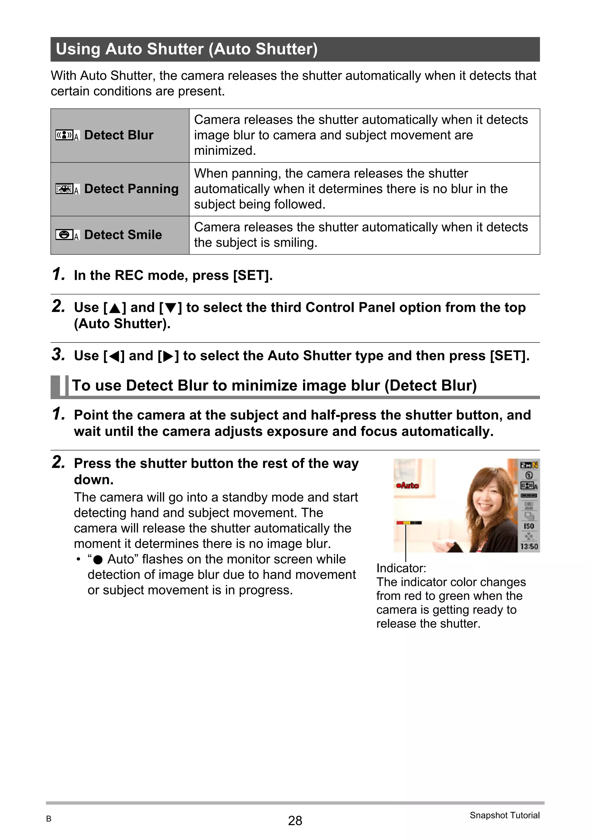 28
Snapshot Tutorial
With Auto Shutter, the camera releases the shutter automatically when it detects that
certain conditions are present.
1. In the REC mode, press [SET].
2. Use [8] and [2] to select the third Control Panel option from the top
(Auto Shutter).
3. Use [4] and [6] to select the Auto Shutter type and then press [SET].
1. Point the camera at the subject and half-press the shutter button, and
wait until the camera adjusts exposure and focus automatically.
2. Press the shutter button the rest of the way
down.
The camera will go into a standby mode and start
detecting hand and subject movement. The
camera will release the shutter automatically the
moment it determines there is no image blur.
• “0 Auto” flashes on the monitor screen while
detection of image blur due to hand movement
or subject movement is in progress.
Using Auto Shutter (Auto Shutter)
Detect Blur
Camera releases the shutter automatically when it detects
image blur to camera and subject movement are
minimized.
Detect Panning
When panning, the camera releases the shutter
automatically when it determines there is no blur in the
subject being followed.
Detect Smile
Camera releases the shutter automatically when it detects
the subject is smiling.
To use Detect Blur to minimize image blur (Detect Blur)
¸
¯
¨
Indicator:
The indicator color changes
from red to green when the
camera is getting ready to
release the shutter.
B
 