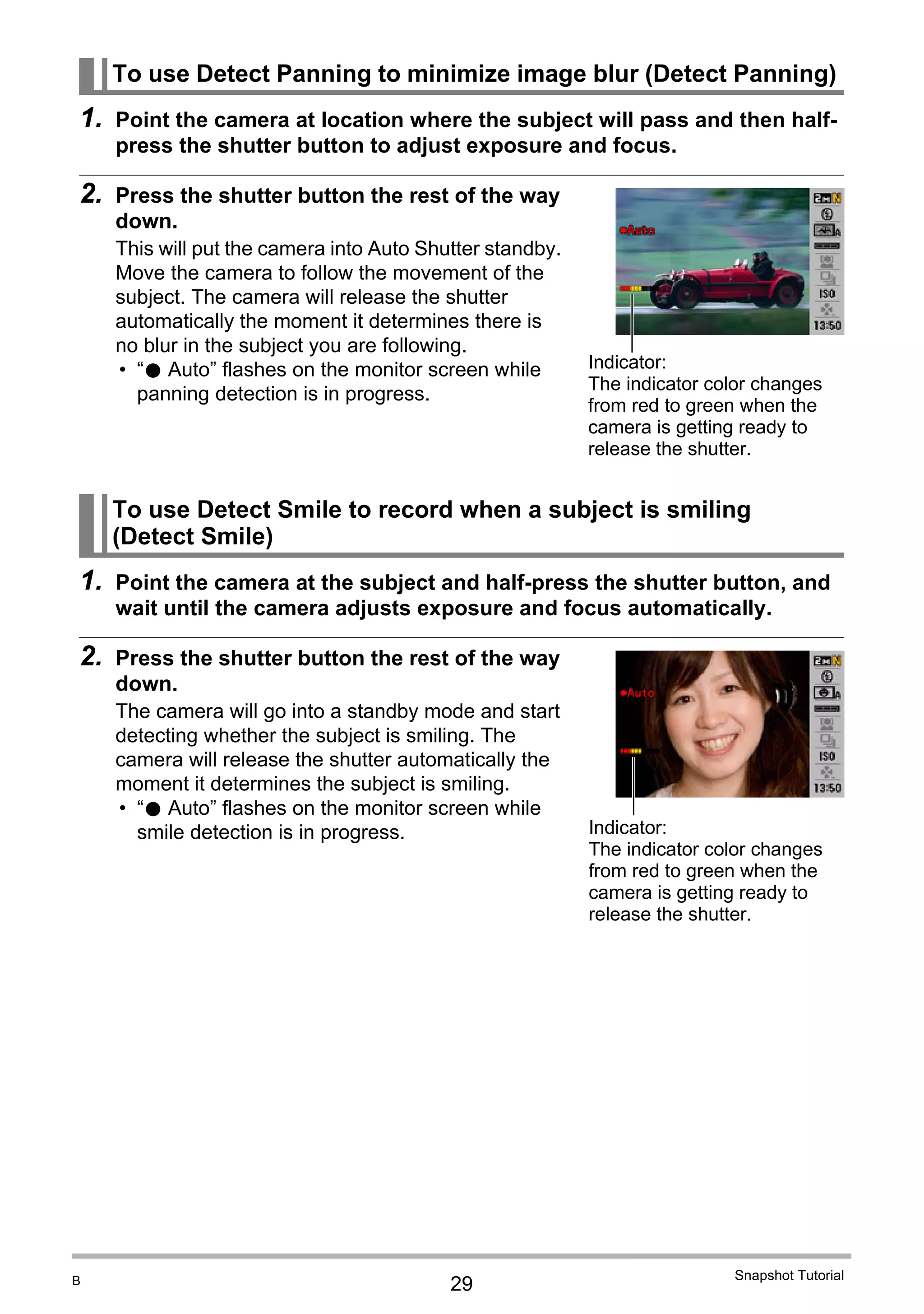 29
Snapshot Tutorial
1. Point the camera at location where the subject will pass and then half-
press the shutter button to adjust exposure and focus.
2. Press the shutter button the rest of the way
down.
This will put the camera into Auto Shutter standby.
Move the camera to follow the movement of the
subject. The camera will release the shutter
automatically the moment it determines there is
no blur in the subject you are following.
• “0 Auto” flashes on the monitor screen while
panning detection is in progress.
1. Point the camera at the subject and half-press the shutter button, and
wait until the camera adjusts exposure and focus automatically.
2. Press the shutter button the rest of the way
down.
The camera will go into a standby mode and start
detecting whether the subject is smiling. The
camera will release the shutter automatically the
moment it determines the subject is smiling.
• “0 Auto” flashes on the monitor screen while
smile detection is in progress.
To use Detect Panning to minimize image blur (Detect Panning)
To use Detect Smile to record when a subject is smiling
(Detect Smile)
Indicator:
The indicator color changes
from red to green when the
camera is getting ready to
release the shutter.
Indicator:
The indicator color changes
from red to green when the
camera is getting ready to
release the shutter.
B
 