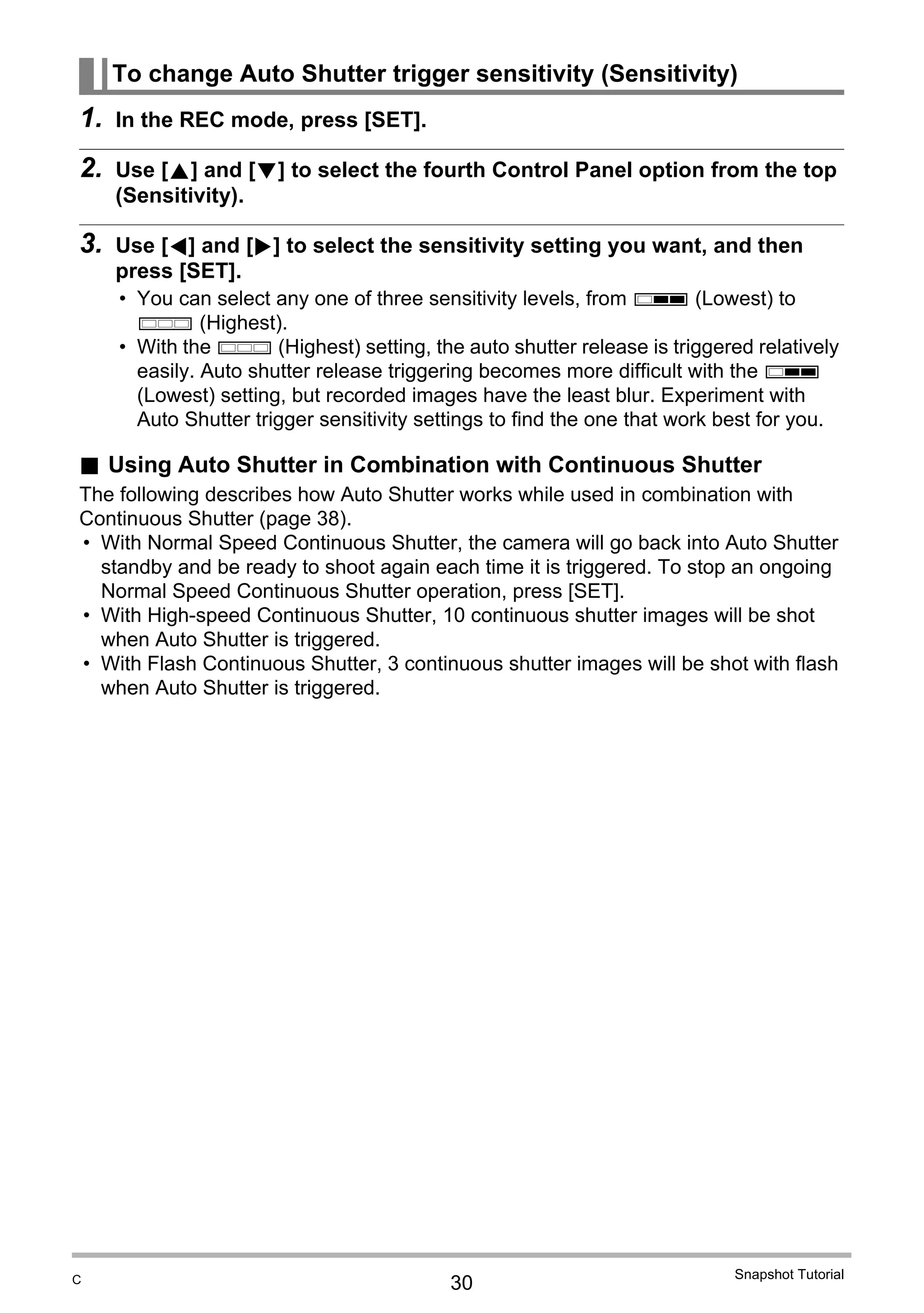 30
Snapshot Tutorial
1. In the REC mode, press [SET].
2. Use [8] and [2] to select the fourth Control Panel option from the top
(Sensitivity).
3. Use [4] and [6] to select the sensitivity setting you want, and then
press [SET].
• You can select any one of three sensitivity levels, from ø (Lowest) to
œ (Highest).
• With the œ (Highest) setting, the auto shutter release is triggered relatively
easily. Auto shutter release triggering becomes more difficult with the ø
(Lowest) setting, but recorded images have the least blur. Experiment with
Auto Shutter trigger sensitivity settings to find the one that work best for you.
. Using Auto Shutter in Combination with Continuous Shutter
The following describes how Auto Shutter works while used in combination with
Continuous Shutter (page 38).
• With Normal Speed Continuous Shutter, the camera will go back into Auto Shutter
standby and be ready to shoot again each time it is triggered. To stop an ongoing
Normal Speed Continuous Shutter operation, press [SET].
• With High-speed Continuous Shutter, 10 continuous shutter images will be shot
when Auto Shutter is triggered.
• With Flash Continuous Shutter, 3 continuous shutter images will be shot with flash
when Auto Shutter is triggered.
To change Auto Shutter trigger sensitivity (Sensitivity)
C
 