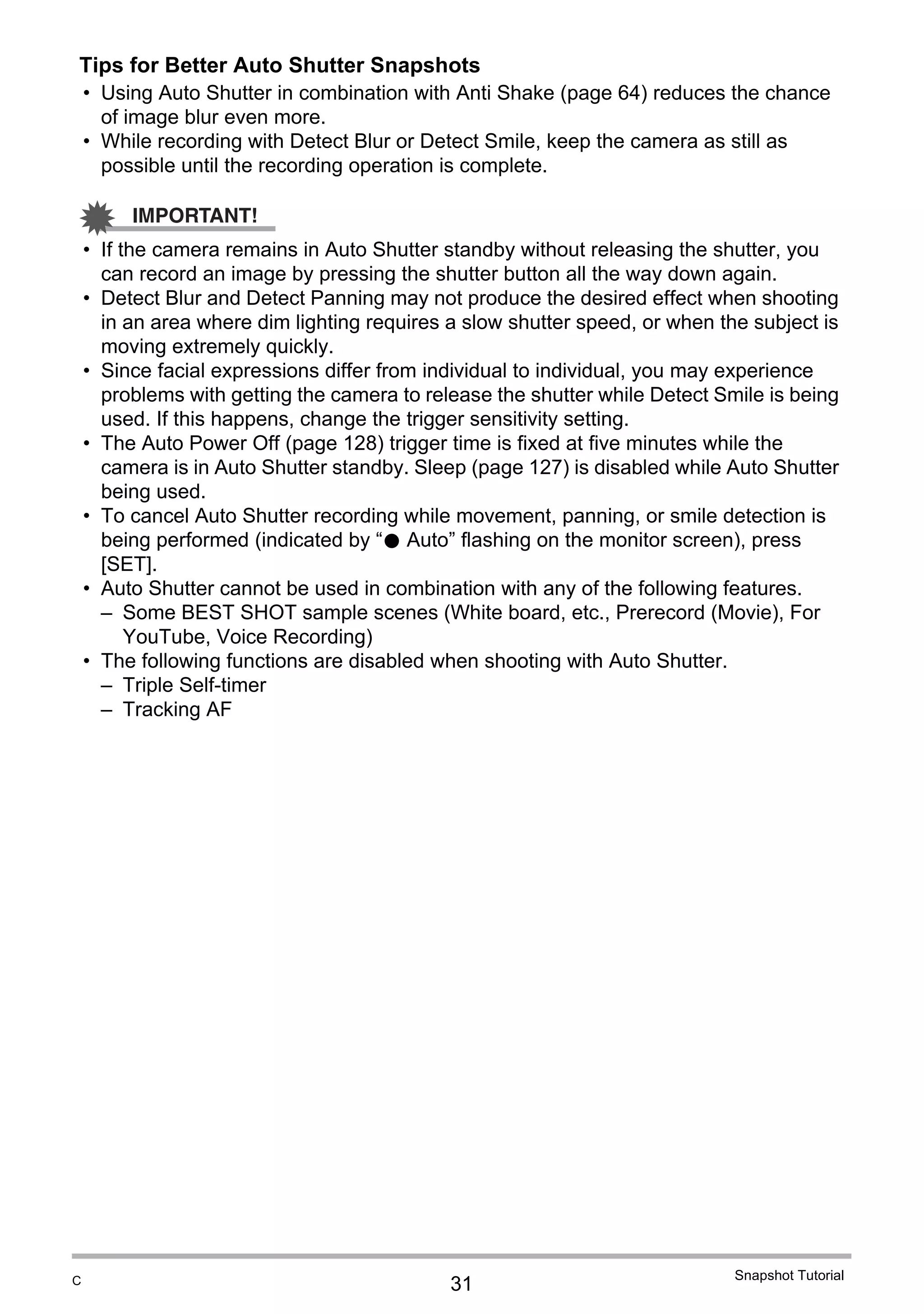 31
Snapshot Tutorial
Tips for Better Auto Shutter Snapshots
• Using Auto Shutter in combination with Anti Shake (page 64) reduces the chance
of image blur even more.
• While recording with Detect Blur or Detect Smile, keep the camera as still as
possible until the recording operation is complete.
IMPORTANT!
• If the camera remains in Auto Shutter standby without releasing the shutter, you
can record an image by pressing the shutter button all the way down again.
• Detect Blur and Detect Panning may not produce the desired effect when shooting
in an area where dim lighting requires a slow shutter speed, or when the subject is
moving extremely quickly.
• Since facial expressions differ from individual to individual, you may experience
problems with getting the camera to release the shutter while Detect Smile is being
used. If this happens, change the trigger sensitivity setting.
• The Auto Power Off (page 128) trigger time is fixed at five minutes while the
camera is in Auto Shutter standby. Sleep (page 127) is disabled while Auto Shutter
being used.
• To cancel Auto Shutter recording while movement, panning, or smile detection is
being performed (indicated by “0 Auto” flashing on the monitor screen), press
[SET].
• Auto Shutter cannot be used in combination with any of the following features.
– Some BEST SHOT sample scenes (White board, etc., Prerecord (Movie), For
YouTube, Voice Recording)
• The following functions are disabled when shooting with Auto Shutter.
– Triple Self-timer
– Tracking AF
C
 