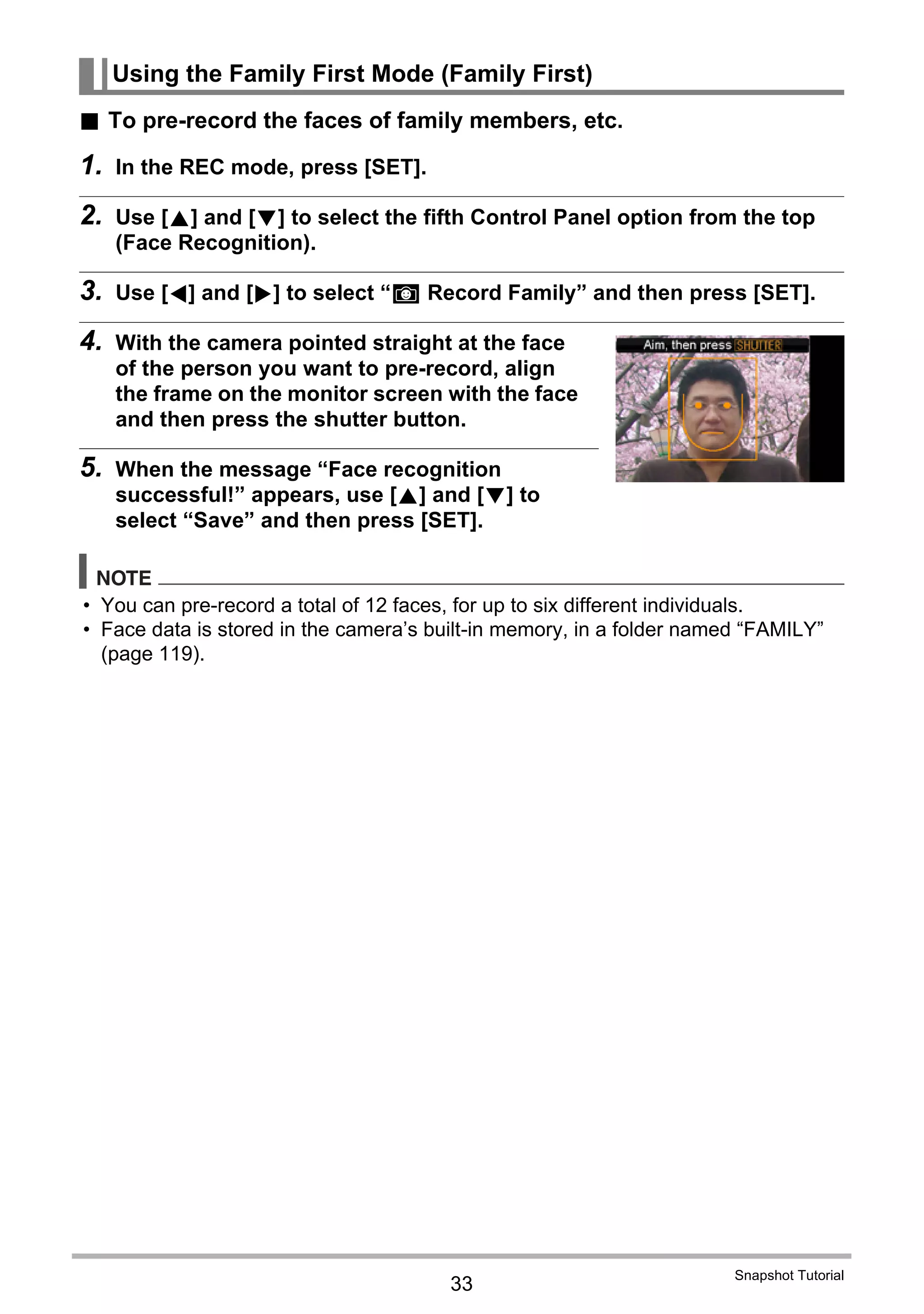 33
Snapshot Tutorial
. To pre-record the faces of family members, etc.
1. In the REC mode, press [SET].
2. Use [8] and [2] to select the fifth Control Panel option from the top
(Face Recognition).
3. Use [4] and [6] to select “K Record Family” and then press [SET].
4. With the camera pointed straight at the face
of the person you want to pre-record, align
the frame on the monitor screen with the face
and then press the shutter button.
5. When the message “Face recognition
successful!” appears, use [8] and [2] to
select “Save” and then press [SET].
NOTE
• You can pre-record a total of 12 faces, for up to six different individuals.
• Face data is stored in the camera’s built-in memory, in a folder named “FAMILY”
(page 119).
Using the Family First Mode (Family First)
 