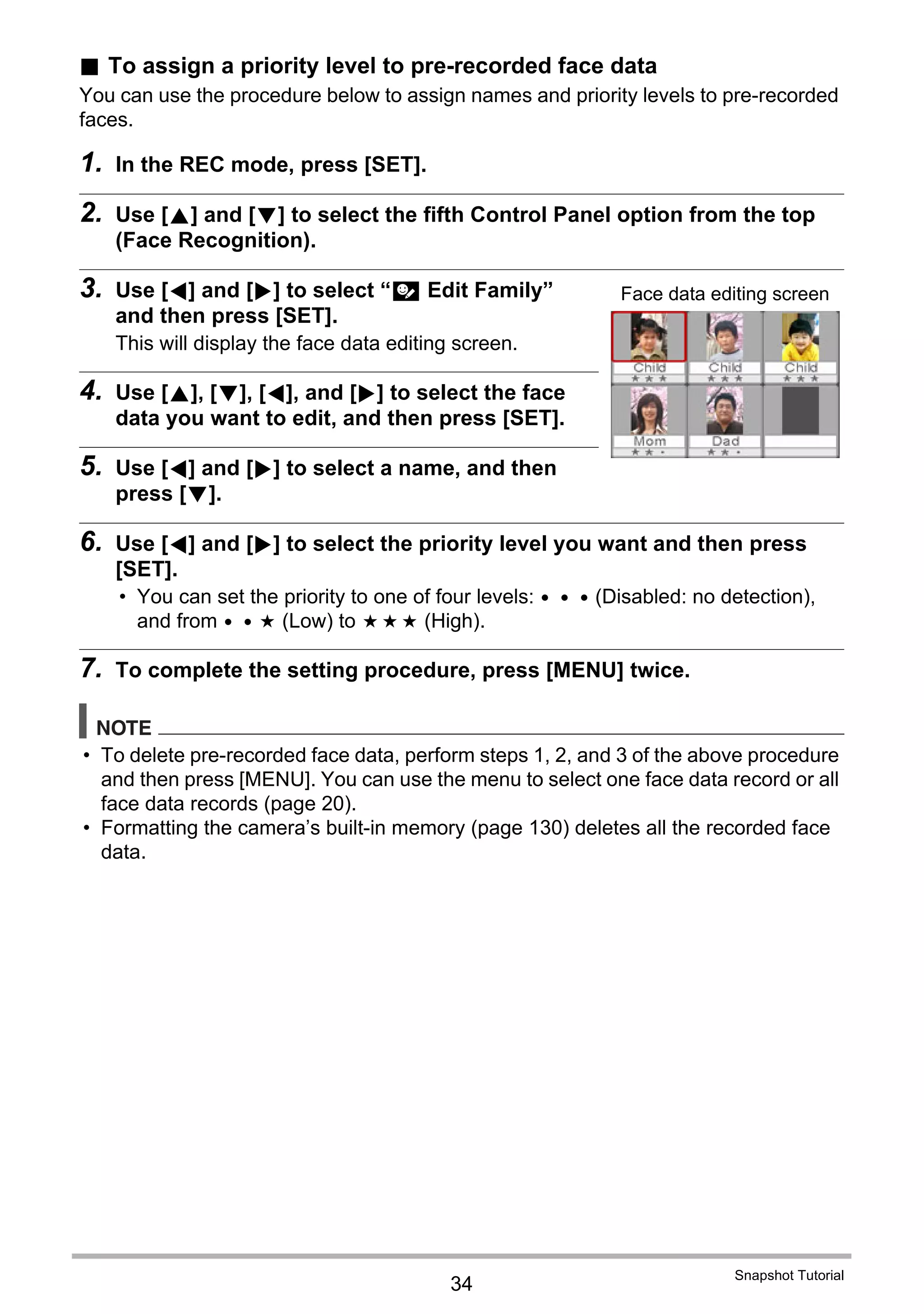 34
Snapshot Tutorial
. To assign a priority level to pre-recorded face data
You can use the procedure below to assign names and priority levels to pre-recorded
faces.
1. In the REC mode, press [SET].
2. Use [8] and [2] to select the fifth Control Panel option from the top
(Face Recognition).
3. Use [4] and [6] to select “J Edit Family”
and then press [SET].
This will display the face data editing screen.
4. Use [8], [2], [4], and [6] to select the face
data you want to edit, and then press [SET].
5. Use [4] and [6] to select a name, and then
press [2].
6. Use [4] and [6] to select the priority level you want and then press
[SET].
• You can set the priority to one of four levels: q (Disabled: no detection),
and from s (Low) to v (High).
7. To complete the setting procedure, press [MENU] twice.
NOTE
• To delete pre-recorded face data, perform steps 1, 2, and 3 of the above procedure
and then press [MENU]. You can use the menu to select one face data record or all
face data records (page 20).
• Formatting the camera’s built-in memory (page 130) deletes all the recorded face
data.
Face data editing screen
 