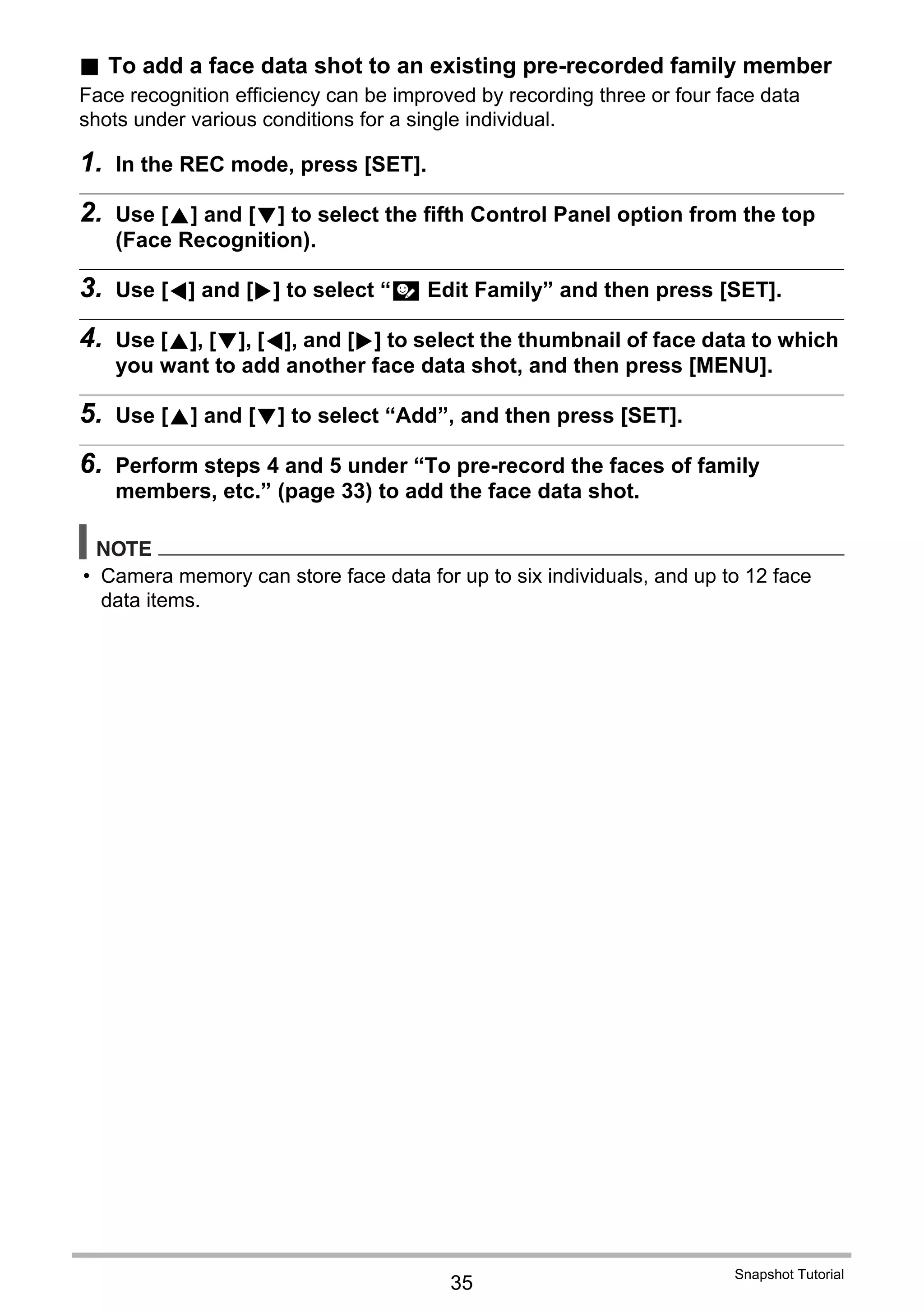 35
Snapshot Tutorial
. To add a face data shot to an existing pre-recorded family member
Face recognition efficiency can be improved by recording three or four face data
shots under various conditions for a single individual.
1. In the REC mode, press [SET].
2. Use [8] and [2] to select the fifth Control Panel option from the top
(Face Recognition).
3. Use [4] and [6] to select “J Edit Family” and then press [SET].
4. Use [8], [2], [4], and [6] to select the thumbnail of face data to which
you want to add another face data shot, and then press [MENU].
5. Use [8] and [2] to select “Add”, and then press [SET].
6. Perform steps 4 and 5 under “To pre-record the faces of family
members, etc.” (page 33) to add the face data shot.
NOTE
• Camera memory can store face data for up to six individuals, and up to 12 face
data items.
 