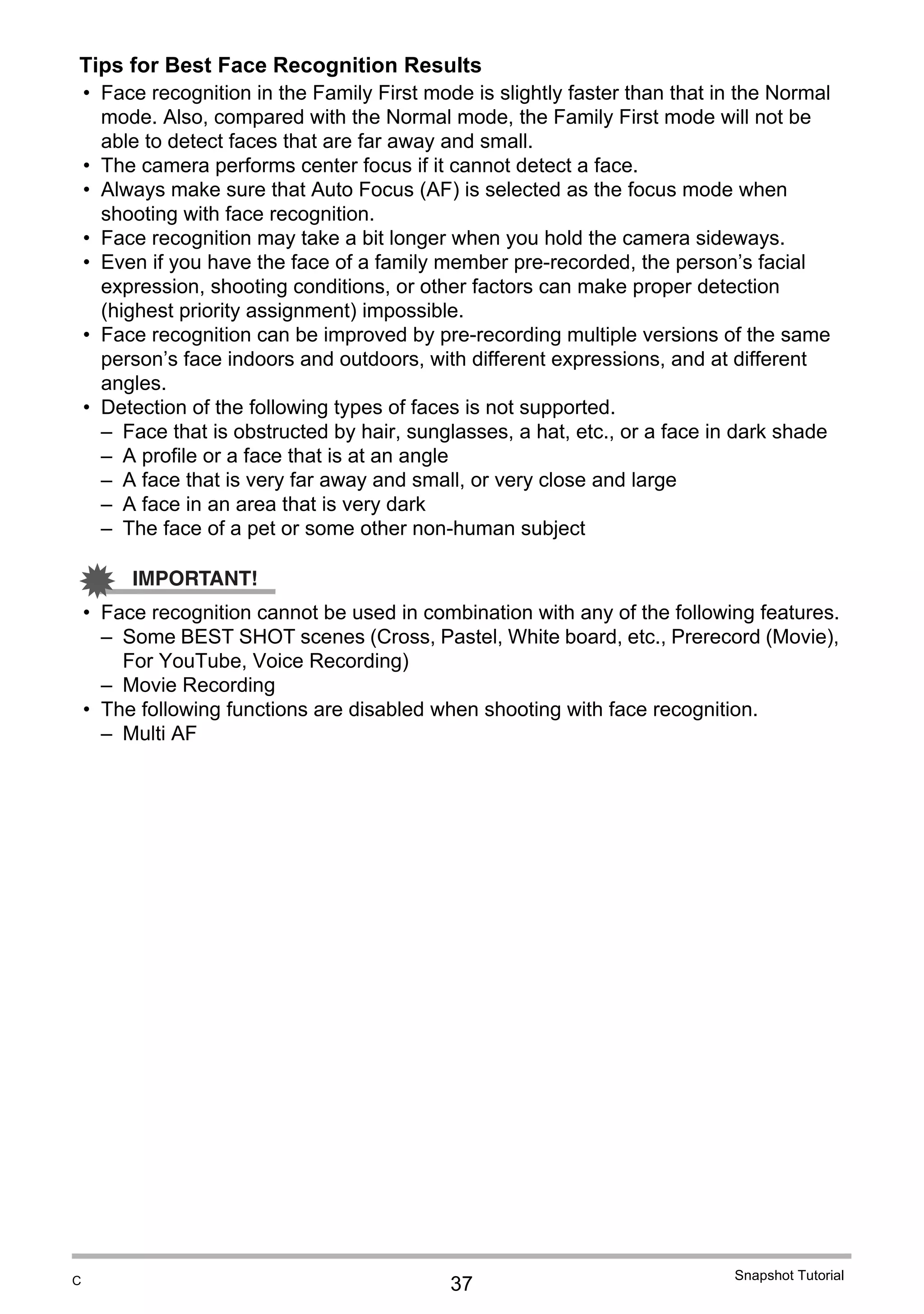 37
Snapshot Tutorial
Tips for Best Face Recognition Results
• Face recognition in the Family First mode is slightly faster than that in the Normal
mode. Also, compared with the Normal mode, the Family First mode will not be
able to detect faces that are far away and small.
• The camera performs center focus if it cannot detect a face.
• Always make sure that Auto Focus (AF) is selected as the focus mode when
shooting with face recognition.
• Face recognition may take a bit longer when you hold the camera sideways.
• Even if you have the face of a family member pre-recorded, the person’s facial
expression, shooting conditions, or other factors can make proper detection
(highest priority assignment) impossible.
• Face recognition can be improved by pre-recording multiple versions of the same
person’s face indoors and outdoors, with different expressions, and at different
angles.
• Detection of the following types of faces is not supported.
– Face that is obstructed by hair, sunglasses, a hat, etc., or a face in dark shade
– A profile or a face that is at an angle
– A face that is very far away and small, or very close and large
– A face in an area that is very dark
– The face of a pet or some other non-human subject
IMPORTANT!
• Face recognition cannot be used in combination with any of the following features.
– Some BEST SHOT scenes (Cross, Pastel, White board, etc., Prerecord (Movie),
For YouTube, Voice Recording)
– Movie Recording
• The following functions are disabled when shooting with face recognition.
– Multi AF
C
 