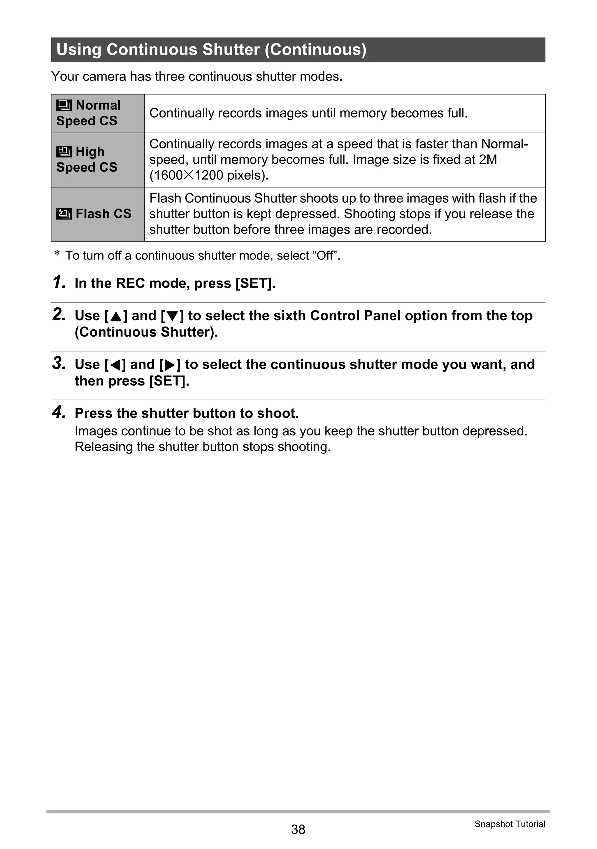 38
Snapshot Tutorial
Your camera has three continuous shutter modes.
* To turn off a continuous shutter mode, select “Off”.
1. In the REC mode, press [SET].
2. Use [8] and [2] to select the sixth Control Panel option from the top
(Continuous Shutter).
3. Use [4] and [6] to select the continuous shutter mode you want, and
then press [SET].
4. Press the shutter button to shoot.
Images continue to be shot as long as you keep the shutter button depressed.
Releasing the shutter button stops shooting.
Using Continuous Shutter (Continuous)
Normal
Speed CS
Continually records images until memory becomes full.
High
Speed CS
Continually records images at a speed that is faster than Normal-
speed, until memory becomes full. Image size is fixed at 2M
(1600x1200 pixels).
Flash CS
Flash Continuous Shutter shoots up to three images with flash if the
shutter button is kept depressed. Shooting stops if you release the
shutter button before three images are recorded.
Z
V
C
 