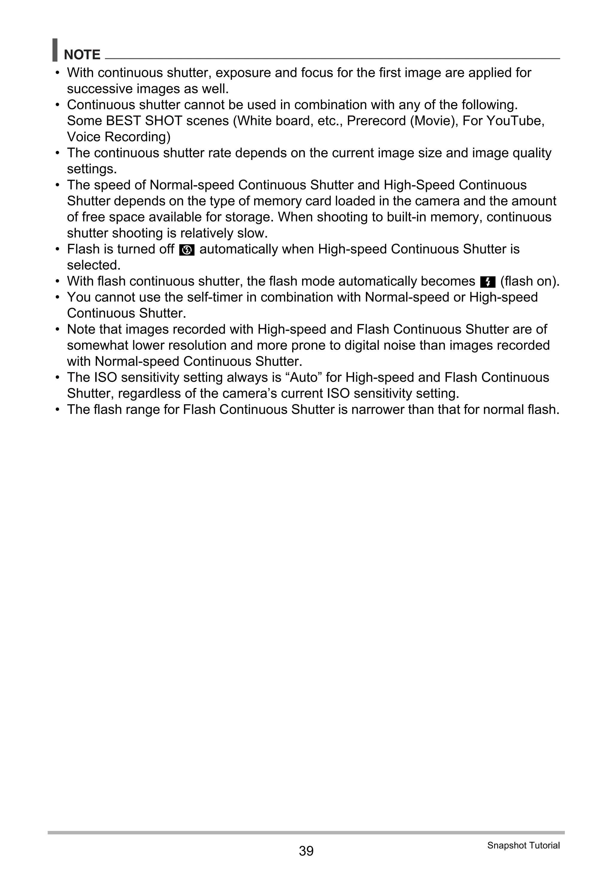 39
Snapshot Tutorial
NOTE
• With continuous shutter, exposure and focus for the first image are applied for
successive images as well.
• Continuous shutter cannot be used in combination with any of the following.
Some BEST SHOT scenes (White board, etc., Prerecord (Movie), For YouTube,
Voice Recording)
• The continuous shutter rate depends on the current image size and image quality
settings.
• The speed of Normal-speed Continuous Shutter and High-Speed Continuous
Shutter depends on the type of memory card loaded in the camera and the amount
of free space available for storage. When shooting to built-in memory, continuous
shutter shooting is relatively slow.
• Flash is turned off ? automatically when High-speed Continuous Shutter is
selected.
• With flash continuous shutter, the flash mode automatically becomes < (flash on).
• You cannot use the self-timer in combination with Normal-speed or High-speed
Continuous Shutter.
• Note that images recorded with High-speed and Flash Continuous Shutter are of
somewhat lower resolution and more prone to digital noise than images recorded
with Normal-speed Continuous Shutter.
• The ISO sensitivity setting always is “Auto” for High-speed and Flash Continuous
Shutter, regardless of the camera’s current ISO sensitivity setting.
• The flash range for Flash Continuous Shutter is narrower than that for normal flash.
 
