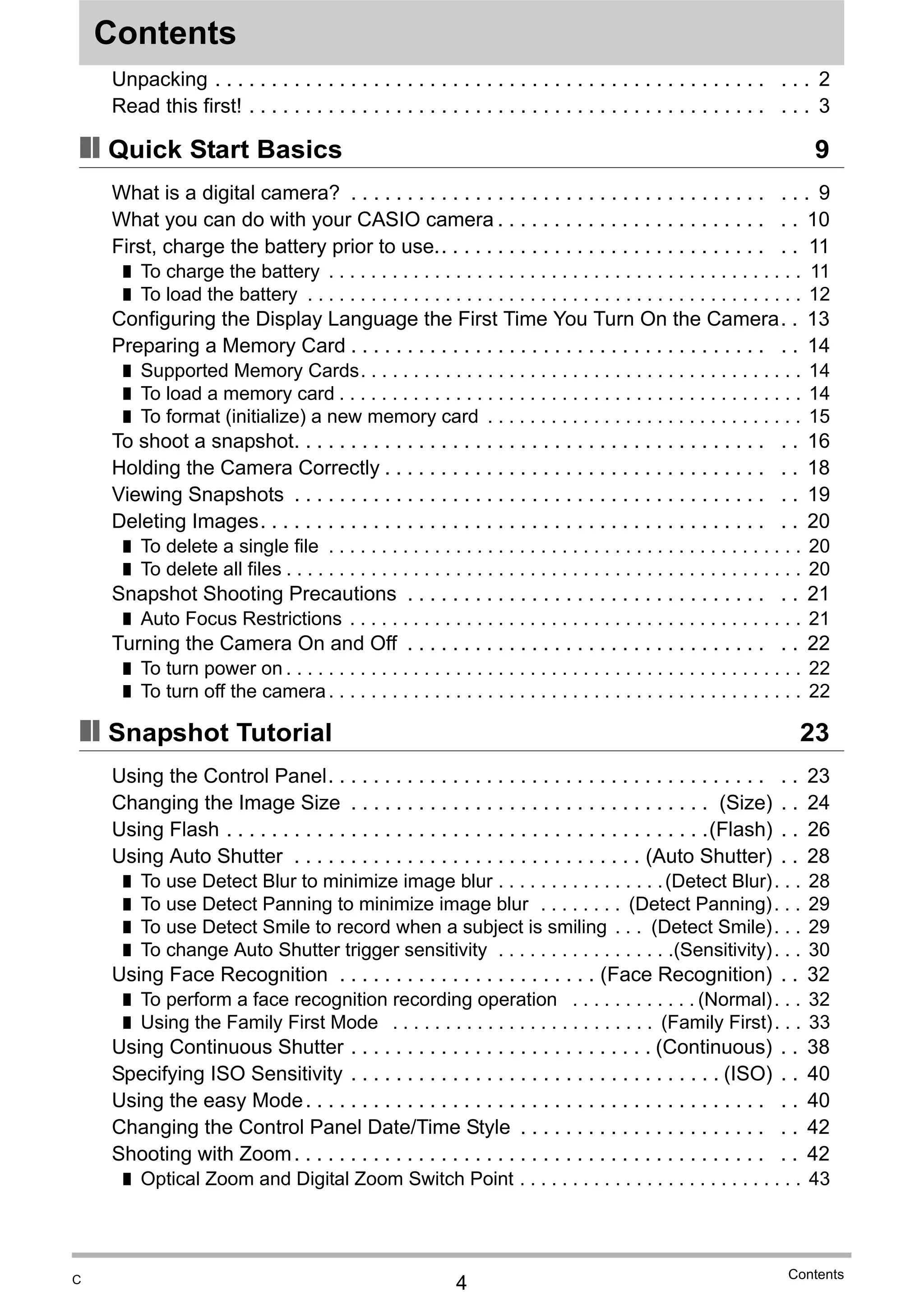4
Contents
Contents
Unpacking . . . . . . . . . . . . . . . . . . . . . . . . . . . . . . . . . . . . . . . . . . . . . . . . . . . . 2
Read this first! . . . . . . . . . . . . . . . . . . . . . . . . . . . . . . . . . . . . . . . . . . . . . . . . . 3
❚❙ Quick Start Basics 9
What is a digital camera? . . . . . . . . . . . . . . . . . . . . . . . . . . . . . . . . . . . . . . . . 9
What you can do with your CASIO camera . . . . . . . . . . . . . . . . . . . . . . . . . . 10
First, charge the battery prior to use.. . . . . . . . . . . . . . . . . . . . . . . . . . . . . . . 11
❚ To charge the battery . . . . . . . . . . . . . . . . . . . . . . . . . . . . . . . . . . . . . . . . . . . . . 11
❚ To load the battery . . . . . . . . . . . . . . . . . . . . . . . . . . . . . . . . . . . . . . . . . . . . . . . 12
Configuring the Display Language the First Time You Turn On the Camera. . 13
Preparing a Memory Card . . . . . . . . . . . . . . . . . . . . . . . . . . . . . . . . . . . . . . . 14
❚ Supported Memory Cards. . . . . . . . . . . . . . . . . . . . . . . . . . . . . . . . . . . . . . . . . . 14
❚ To load a memory card . . . . . . . . . . . . . . . . . . . . . . . . . . . . . . . . . . . . . . . . . . . . 14
❚ To format (initialize) a new memory card . . . . . . . . . . . . . . . . . . . . . . . . . . . . . . 15
To shoot a snapshot. . . . . . . . . . . . . . . . . . . . . . . . . . . . . . . . . . . . . . . . . . . . 16
Holding the Camera Correctly . . . . . . . . . . . . . . . . . . . . . . . . . . . . . . . . . . . . 18
Viewing Snapshots . . . . . . . . . . . . . . . . . . . . . . . . . . . . . . . . . . . . . . . . . . . . 19
Deleting Images. . . . . . . . . . . . . . . . . . . . . . . . . . . . . . . . . . . . . . . . . . . . . . . 20
❚ To delete a single file . . . . . . . . . . . . . . . . . . . . . . . . . . . . . . . . . . . . . . . . . . . . . 20
❚ To delete all files . . . . . . . . . . . . . . . . . . . . . . . . . . . . . . . . . . . . . . . . . . . . . . . . . 20
Snapshot Shooting Precautions . . . . . . . . . . . . . . . . . . . . . . . . . . . . . . . . . . 21
❚ Auto Focus Restrictions . . . . . . . . . . . . . . . . . . . . . . . . . . . . . . . . . . . . . . . . . . . 21
Turning the Camera On and Off . . . . . . . . . . . . . . . . . . . . . . . . . . . . . . . . . . 22
❚ To turn power on . . . . . . . . . . . . . . . . . . . . . . . . . . . . . . . . . . . . . . . . . . . . . . . . . 22
❚ To turn off the camera. . . . . . . . . . . . . . . . . . . . . . . . . . . . . . . . . . . . . . . . . . . . . 22
❚❙ Snapshot Tutorial 23
Using the Control Panel. . . . . . . . . . . . . . . . . . . . . . . . . . . . . . . . . . . . . . . . . 23
Changing the Image Size . . . . . . . . . . . . . . . . . . . . . . . . . . . . . . . . (Size) . . 24
Using Flash . . . . . . . . . . . . . . . . . . . . . . . . . . . . . . . . . . . . . . . . . . .(Flash) . . 26
Using Auto Shutter . . . . . . . . . . . . . . . . . . . . . . . . . . . . . . . (Auto Shutter) . . 28
❚ To use Detect Blur to minimize image blur . . . . . . . . . . . . . . . .(Detect Blur). . . 28
❚ To use Detect Panning to minimize image blur . . . . . . . . (Detect Panning). . . 29
❚ To use Detect Smile to record when a subject is smiling . . . (Detect Smile). . . 29
❚ To change Auto Shutter trigger sensitivity . . . . . . . . . . . . . . . . .(Sensitivity). . . 30
Using Face Recognition . . . . . . . . . . . . . . . . . . . . . . . (Face Recognition) . . 32
❚ To perform a face recognition recording operation . . . . . . . . . . . . (Normal). . . 32
❚ Using the Family First Mode . . . . . . . . . . . . . . . . . . . . . . . . . (Family First). . . 33
Using Continuous Shutter . . . . . . . . . . . . . . . . . . . . . . . . . . . (Continuous) . . 38
Specifying ISO Sensitivity . . . . . . . . . . . . . . . . . . . . . . . . . . . . . . . . . (ISO) . . 40
Using the easy Mode. . . . . . . . . . . . . . . . . . . . . . . . . . . . . . . . . . . . . . . . . . . 40
Changing the Control Panel Date/Time Style . . . . . . . . . . . . . . . . . . . . . . . . 42
Shooting with Zoom. . . . . . . . . . . . . . . . . . . . . . . . . . . . . . . . . . . . . . . . . . . . 42
❚ Optical Zoom and Digital Zoom Switch Point . . . . . . . . . . . . . . . . . . . . . . . . . . . 43
C
 