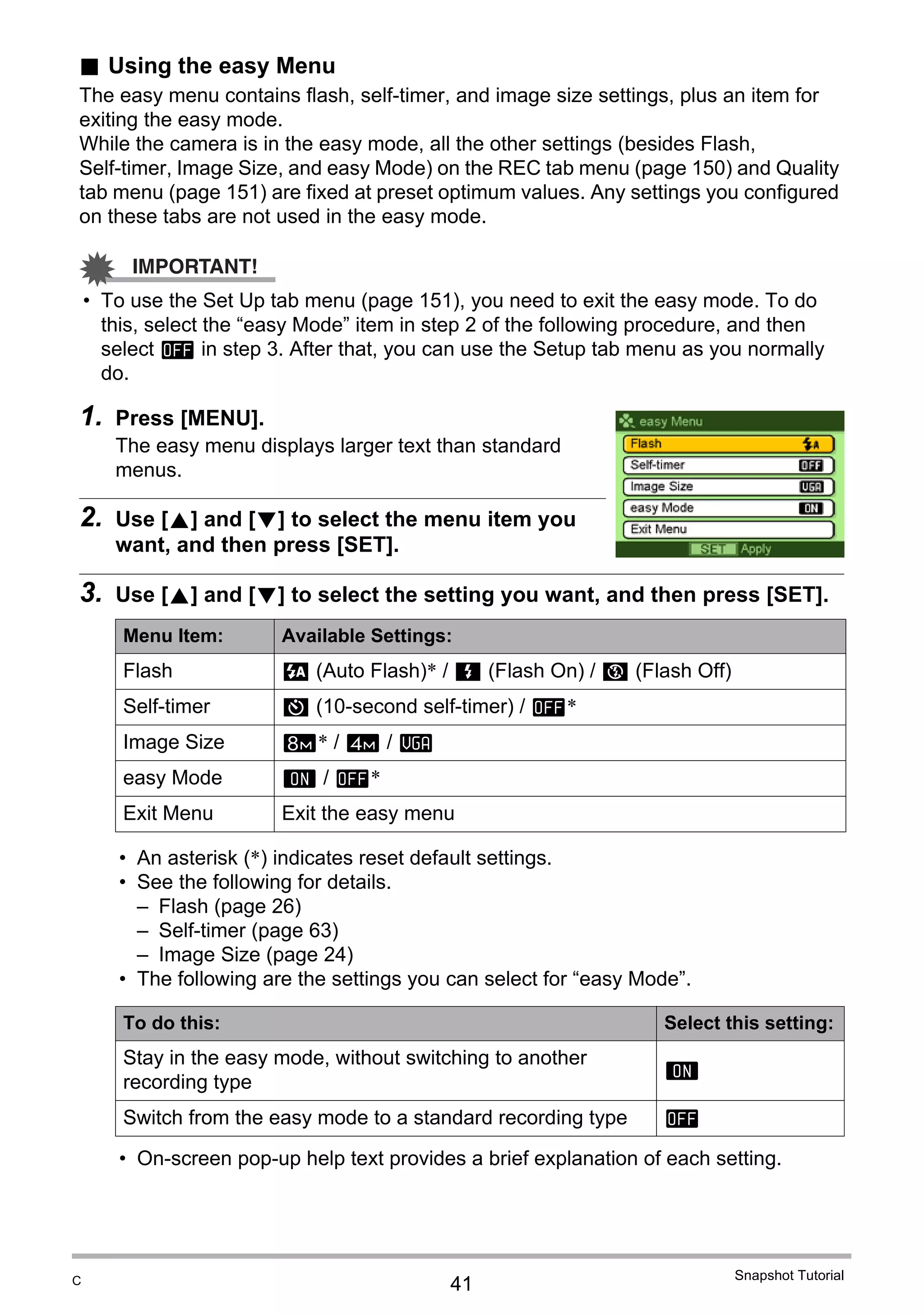 41
Snapshot Tutorial
. Using the easy Menu
The easy menu contains flash, self-timer, and image size settings, plus an item for
exiting the easy mode.
While the camera is in the easy mode, all the other settings (besides Flash,
Self-timer, Image Size, and easy Mode) on the REC tab menu (page 150) and Quality
tab menu (page 151) are fixed at preset optimum values. Any settings you configured
on these tabs are not used in the easy mode.
IMPORTANT!
• To use the Set Up tab menu (page 151), you need to exit the easy mode. To do
this, select the “easy Mode” item in step 2 of the following procedure, and then
select l in step 3. After that, you can use the Setup tab menu as you normally
do.
1. Press [MENU].
The easy menu displays larger text than standard
menus.
2. Use [8] and [2] to select the menu item you
want, and then press [SET].
3. Use [8] and [2] to select the setting you want, and then press [SET].
• An asterisk (*) indicates reset default settings.
• See the following for details.
– Flash (page 26)
– Self-timer (page 63)
– Image Size (page 24)
• The following are the settings you can select for “easy Mode”.
• On-screen pop-up help text provides a brief explanation of each setting.
Menu Item: Available Settings:
Flash > (Auto Flash)* / < (Flash On) / ? (Flash Off)
Self-timer • (10-second self-timer) / l*
Image Size (* / $ / !
easy Mode k / l*
Exit Menu Exit the easy menu
To do this: Select this setting:
Stay in the easy mode, without switching to another
recording type
k
Switch from the easy mode to a standard recording type l
C
 
