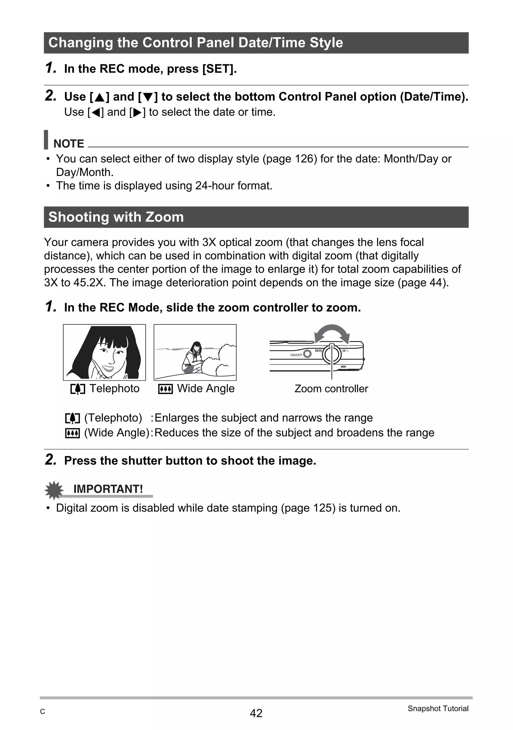 42
Snapshot Tutorial
1. In the REC mode, press [SET].
2. Use [8] and [2] to select the bottom Control Panel option (Date/Time).
Use [4] and [6] to select the date or time.
NOTE
• You can select either of two display style (page 126) for the date: Month/Day or
Day/Month.
• The time is displayed using 24-hour format.
Your camera provides you with 3X optical zoom (that changes the lens focal
distance), which can be used in combination with digital zoom (that digitally
processes the center portion of the image to enlarge it) for total zoom capabilities of
3X to 45.2X. The image deterioration point depends on the image size (page 44).
1. In the REC Mode, slide the zoom controller to zoom.
2. Press the shutter button to shoot the image.
IMPORTANT!
• Digital zoom is disabled while date stamping (page 125) is turned on.
Changing the Control Panel Date/Time Style
Shooting with Zoom
z (Telephoto) :Enlarges the subject and narrows the range
w (Wide Angle):Reduces the size of the subject and broadens the range
z Telephoto w Wide Angle Zoom controller
C
 