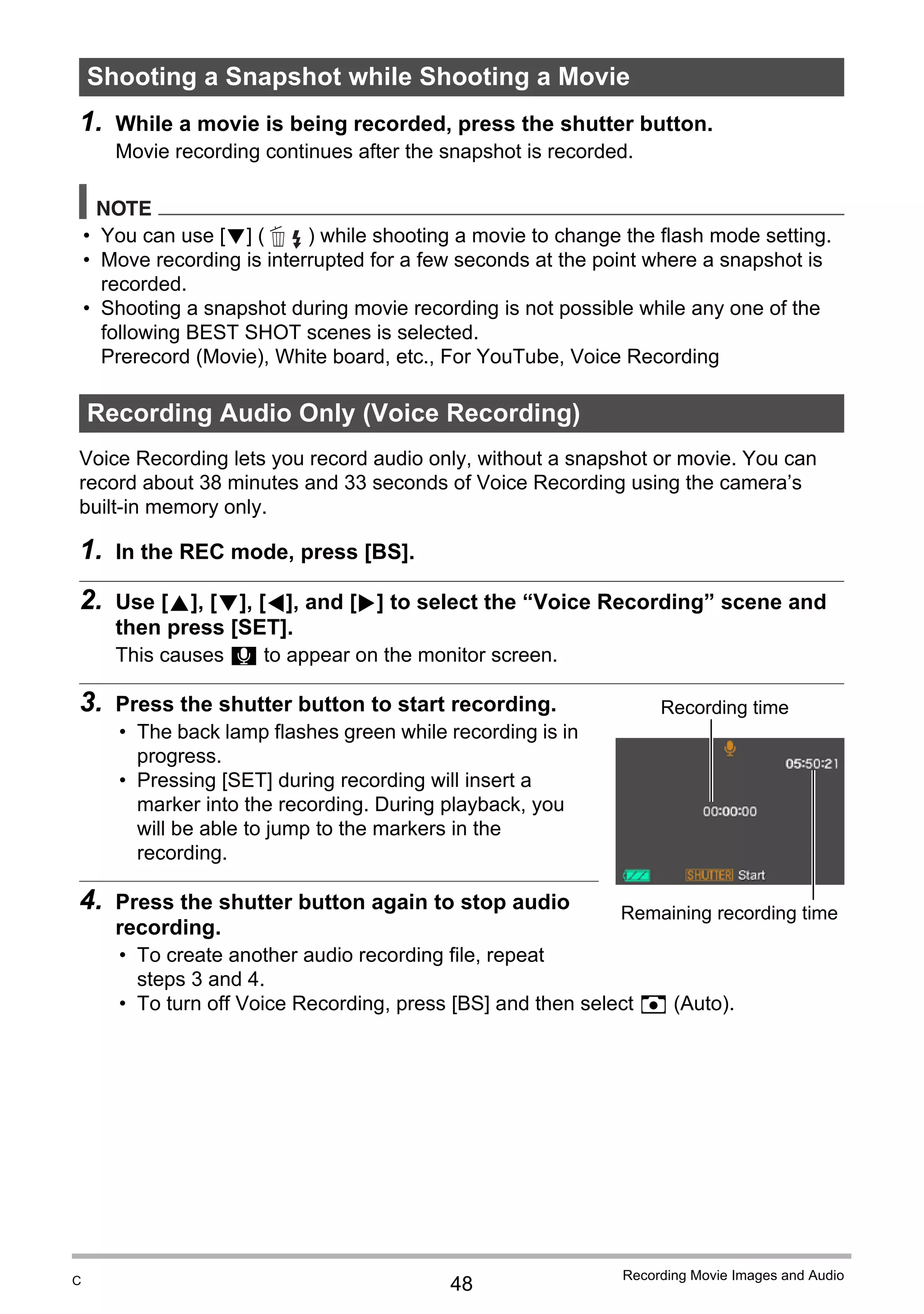 48
Recording Movie Images and Audio
1. While a movie is being recorded, press the shutter button.
Movie recording continues after the snapshot is recorded.
NOTE
• You can use [2] ( ) while shooting a movie to change the flash mode setting.
• Move recording is interrupted for a few seconds at the point where a snapshot is
recorded.
• Shooting a snapshot during movie recording is not possible while any one of the
following BEST SHOT scenes is selected.
Prerecord (Movie), White board, etc., For YouTube, Voice Recording
Voice Recording lets you record audio only, without a snapshot or movie. You can
record about 38 minutes and 33 seconds of Voice Recording using the camera’s
built-in memory only.
1. In the REC mode, press [BS].
2. Use [8], [2], [4], and [6] to select the “Voice Recording” scene and
then press [SET].
This causes ` to appear on the monitor screen.
3. Press the shutter button to start recording.
• The back lamp flashes green while recording is in
progress.
• Pressing [SET] during recording will insert a
marker into the recording. During playback, you
will be able to jump to the markers in the
recording.
4. Press the shutter button again to stop audio
recording.
• To create another audio recording file, repeat
steps 3 and 4.
• To turn off Voice Recording, press [BS] and then select R (Auto).
Shooting a Snapshot while Shooting a Movie
Recording Audio Only (Voice Recording)
Recording time
Remaining recording time
C
 