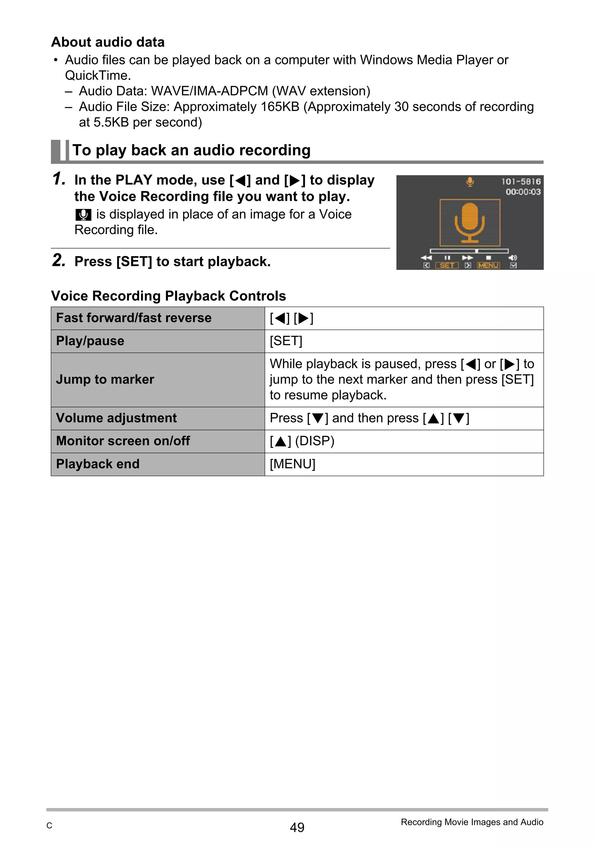 49
Recording Movie Images and Audio
About audio data
• Audio files can be played back on a computer with Windows Media Player or
QuickTime.
– Audio Data: WAVE/IMA-ADPCM (WAV extension)
– Audio File Size: Approximately 165KB (Approximately 30 seconds of recording
at 5.5KB per second)
1. In the PLAY mode, use [4] and [6] to display
the Voice Recording file you want to play.
` is displayed in place of an image for a Voice
Recording file.
2. Press [SET] to start playback.
Voice Recording Playback Controls
To play back an audio recording
Fast forward/fast reverse [4] [6]
Play/pause [SET]
Jump to marker
While playback is paused, press [4] or [6] to
jump to the next marker and then press [SET]
to resume playback.
Volume adjustment Press [2] and then press [8] [2]
Monitor screen on/off [8] (DISP)
Playback end [MENU]
C
 