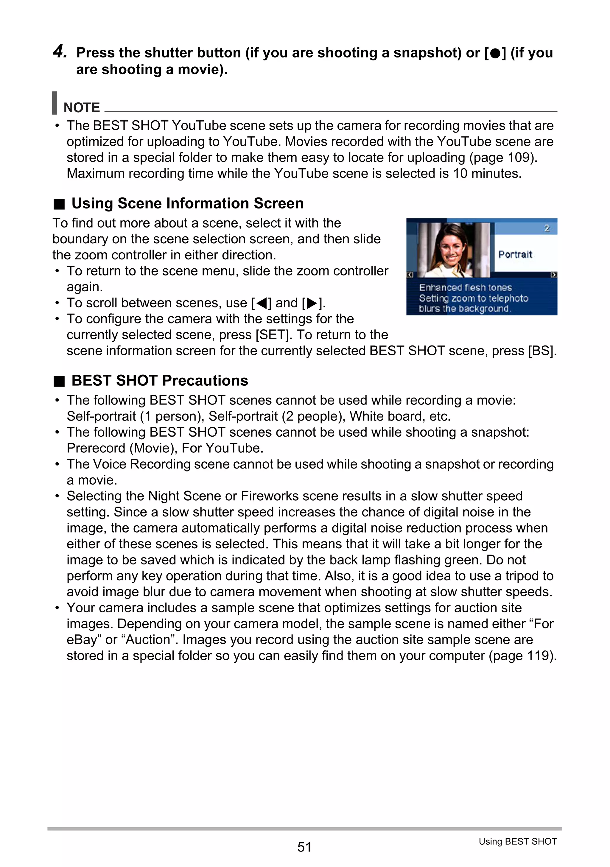51
Using BEST SHOT
4. Press the shutter button (if you are shooting a snapshot) or [0] (if you
are shooting a movie).
NOTE
• The BEST SHOT YouTube scene sets up the camera for recording movies that are
optimized for uploading to YouTube. Movies recorded with the YouTube scene are
stored in a special folder to make them easy to locate for uploading (page 109).
Maximum recording time while the YouTube scene is selected is 10 minutes.
. Using Scene Information Screen
To find out more about a scene, select it with the
boundary on the scene selection screen, and then slide
the zoom controller in either direction.
• To return to the scene menu, slide the zoom controller
again.
• To scroll between scenes, use [4] and [6].
• To configure the camera with the settings for the
currently selected scene, press [SET]. To return to the
scene information screen for the currently selected BEST SHOT scene, press [BS].
. BEST SHOT Precautions
• The following BEST SHOT scenes cannot be used while recording a movie:
Self-portrait (1 person), Self-portrait (2 people), White board, etc.
• The following BEST SHOT scenes cannot be used while shooting a snapshot:
Prerecord (Movie), For YouTube.
• The Voice Recording scene cannot be used while shooting a snapshot or recording
a movie.
• Selecting the Night Scene or Fireworks scene results in a slow shutter speed
setting. Since a slow shutter speed increases the chance of digital noise in the
image, the camera automatically performs a digital noise reduction process when
either of these scenes is selected. This means that it will take a bit longer for the
image to be saved which is indicated by the back lamp flashing green. Do not
perform any key operation during that time. Also, it is a good idea to use a tripod to
avoid image blur due to camera movement when shooting at slow shutter speeds.
• Your camera includes a sample scene that optimizes settings for auction site
images. Depending on your camera model, the sample scene is named either “For
eBay” or “Auction”. Images you record using the auction site sample scene are
stored in a special folder so you can easily find them on your computer (page 119).
 