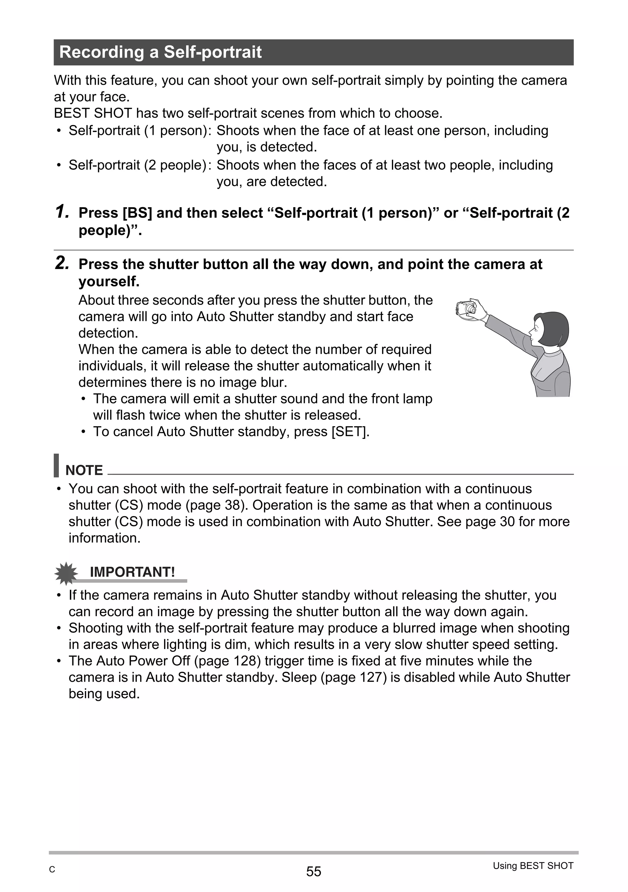 55
Using BEST SHOT
With this feature, you can shoot your own self-portrait simply by pointing the camera
at your face.
BEST SHOT has two self-portrait scenes from which to choose.
1. Press [BS] and then select “Self-portrait (1 person)” or “Self-portrait (2
people)”.
2. Press the shutter button all the way down, and point the camera at
yourself.
About three seconds after you press the shutter button, the
camera will go into Auto Shutter standby and start face
detection.
When the camera is able to detect the number of required
individuals, it will release the shutter automatically when it
determines there is no image blur.
• The camera will emit a shutter sound and the front lamp
will flash twice when the shutter is released.
• To cancel Auto Shutter standby, press [SET].
NOTE
• You can shoot with the self-portrait feature in combination with a continuous
shutter (CS) mode (page 38). Operation is the same as that when a continuous
shutter (CS) mode is used in combination with Auto Shutter. See page 30 for more
information.
IMPORTANT!
• If the camera remains in Auto Shutter standby without releasing the shutter, you
can record an image by pressing the shutter button all the way down again.
• Shooting with the self-portrait feature may produce a blurred image when shooting
in areas where lighting is dim, which results in a very slow shutter speed setting.
• The Auto Power Off (page 128) trigger time is fixed at five minutes while the
camera is in Auto Shutter standby. Sleep (page 127) is disabled while Auto Shutter
being used.
Recording a Self-portrait
• Self-portrait (1 person): Shoots when the face of at least one person, including
you, is detected.
• Self-portrait (2 people): Shoots when the faces of at least two people, including
you, are detected.
C
 