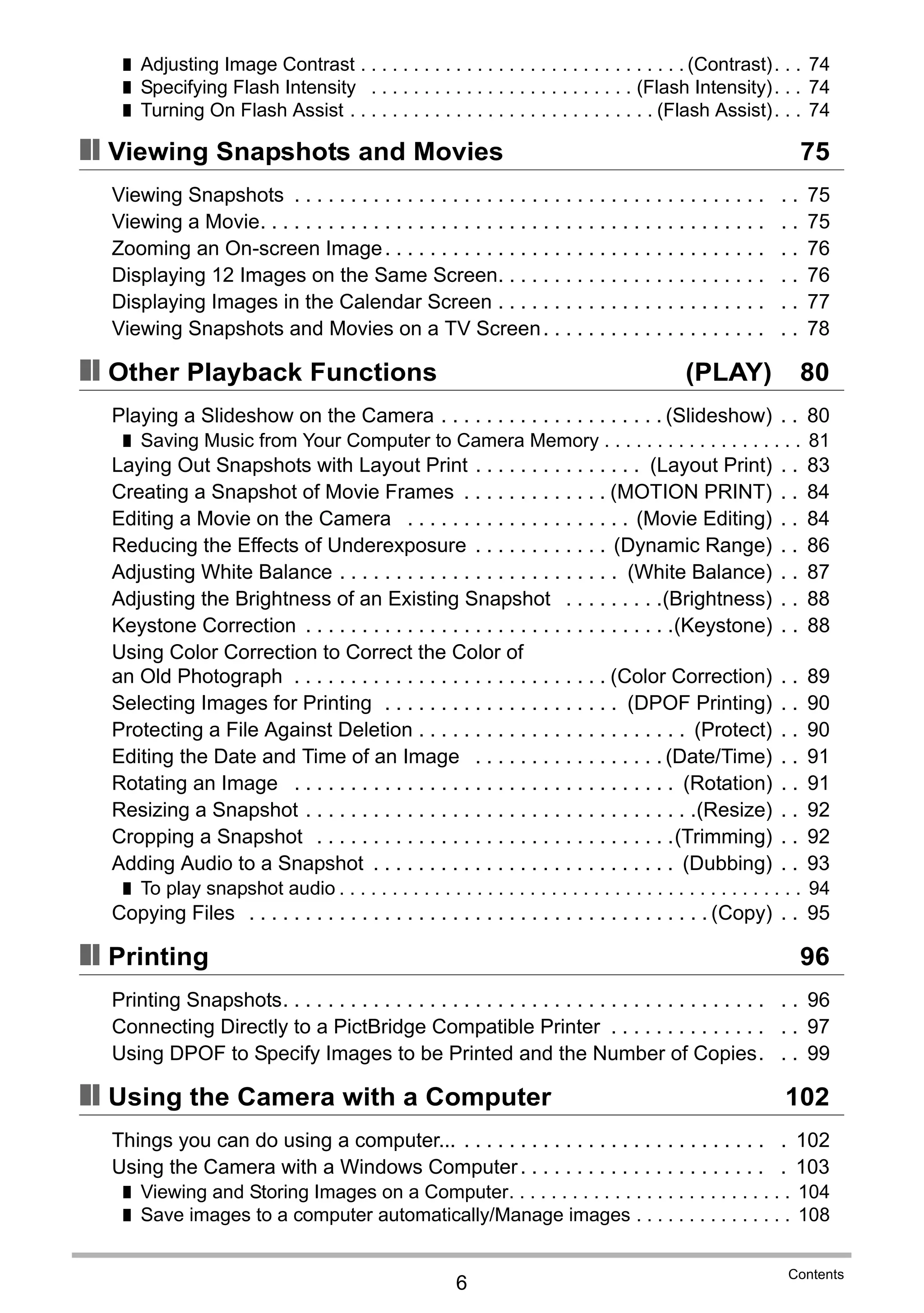 6
Contents
❚ Adjusting Image Contrast . . . . . . . . . . . . . . . . . . . . . . . . . . . . . . . (Contrast). . . 74
❚ Specifying Flash Intensity . . . . . . . . . . . . . . . . . . . . . . . . . (Flash Intensity). . . 74
❚ Turning On Flash Assist . . . . . . . . . . . . . . . . . . . . . . . . . . . . . (Flash Assist). . . 74
❚❙ Viewing Snapshots and Movies 75
Viewing Snapshots . . . . . . . . . . . . . . . . . . . . . . . . . . . . . . . . . . . . . . . . . . . . 75
Viewing a Movie. . . . . . . . . . . . . . . . . . . . . . . . . . . . . . . . . . . . . . . . . . . . . . . 75
Zooming an On-screen Image. . . . . . . . . . . . . . . . . . . . . . . . . . . . . . . . . . . . 76
Displaying 12 Images on the Same Screen. . . . . . . . . . . . . . . . . . . . . . . . . . 76
Displaying Images in the Calendar Screen . . . . . . . . . . . . . . . . . . . . . . . . . . 77
Viewing Snapshots and Movies on a TV Screen. . . . . . . . . . . . . . . . . . . . . . 78
❚❙ Other Playback Functions (PLAY) 80
Playing a Slideshow on the Camera . . . . . . . . . . . . . . . . . . . . (Slideshow) . . 80
❚ Saving Music from Your Computer to Camera Memory . . . . . . . . . . . . . . . . . . . 81
Laying Out Snapshots with Layout Print . . . . . . . . . . . . . . . (Layout Print) . . 83
Creating a Snapshot of Movie Frames . . . . . . . . . . . . . (MOTION PRINT) . . 84
Editing a Movie on the Camera . . . . . . . . . . . . . . . . . . . . (Movie Editing) . . 84
Reducing the Effects of Underexposure . . . . . . . . . . . . (Dynamic Range) . . 86
Adjusting White Balance . . . . . . . . . . . . . . . . . . . . . . . . . (White Balance) . . 87
Adjusting the Brightness of an Existing Snapshot . . . . . . . . .(Brightness) . . 88
Keystone Correction . . . . . . . . . . . . . . . . . . . . . . . . . . . . . . . . .(Keystone) . . 88
Using Color Correction to Correct the Color of
an Old Photograph . . . . . . . . . . . . . . . . . . . . . . . . . . . . (Color Correction) . . 89
Selecting Images for Printing . . . . . . . . . . . . . . . . . . . . . (DPOF Printing) . . 90
Protecting a File Against Deletion . . . . . . . . . . . . . . . . . . . . . . . . (Protect) . . 90
Editing the Date and Time of an Image . . . . . . . . . . . . . . . . . (Date/Time) . . 91
Rotating an Image . . . . . . . . . . . . . . . . . . . . . . . . . . . . . . . . . . (Rotation) . . 91
Resizing a Snapshot . . . . . . . . . . . . . . . . . . . . . . . . . . . . . . . . . . .(Resize) . . 92
Cropping a Snapshot . . . . . . . . . . . . . . . . . . . . . . . . . . . . . . . .(Trimming) . . 92
Adding Audio to a Snapshot . . . . . . . . . . . . . . . . . . . . . . . . . . . (Dubbing) . . 93
❚ To play snapshot audio . . . . . . . . . . . . . . . . . . . . . . . . . . . . . . . . . . . . . . . . . . . . 94
Copying Files . . . . . . . . . . . . . . . . . . . . . . . . . . . . . . . . . . . . . . . . . (Copy) . . 95
❚❙ Printing 96
Printing Snapshots. . . . . . . . . . . . . . . . . . . . . . . . . . . . . . . . . . . . . . . . . . . . . 96
Connecting Directly to a PictBridge Compatible Printer . . . . . . . . . . . . . . . . 97
Using DPOF to Specify Images to be Printed and the Number of Copies. . . 99
❚❙ Using the Camera with a Computer 102
Things you can do using a computer... . . . . . . . . . . . . . . . . . . . . . . . . . . . . 102
Using the Camera with a Windows Computer. . . . . . . . . . . . . . . . . . . . . . . 103
❚ Viewing and Storing Images on a Computer. . . . . . . . . . . . . . . . . . . . . . . . . . . 104
❚ Save images to a computer automatically/Manage images . . . . . . . . . . . . . . . 108
 