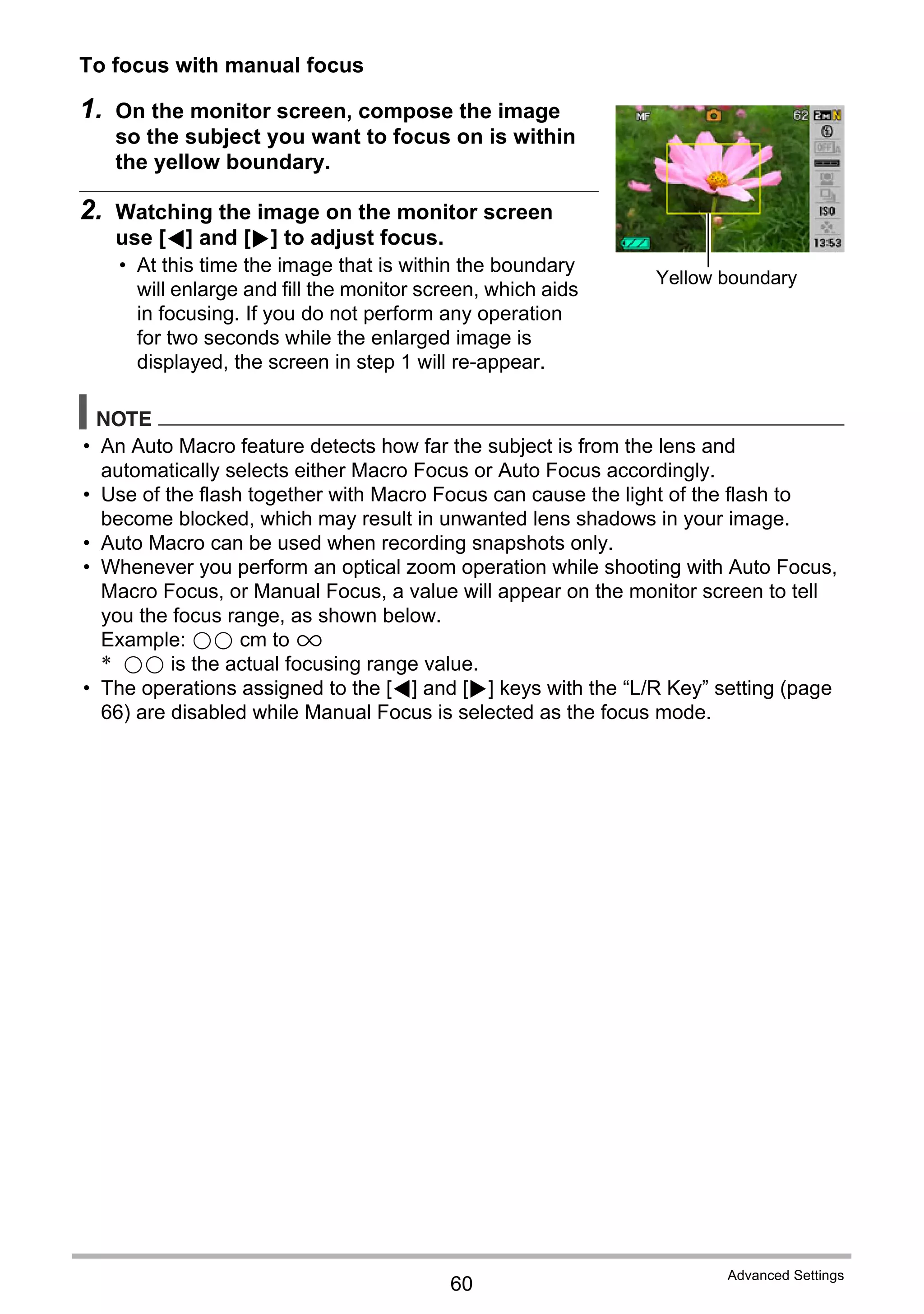 60
Advanced Settings
To focus with manual focus
1. On the monitor screen, compose the image
so the subject you want to focus on is within
the yellow boundary.
2. Watching the image on the monitor screen
use [4] and [6] to adjust focus.
• At this time the image that is within the boundary
will enlarge and fill the monitor screen, which aids
in focusing. If you do not perform any operation
for two seconds while the enlarged image is
displayed, the screen in step 1 will re-appear.
NOTE
• An Auto Macro feature detects how far the subject is from the lens and
automatically selects either Macro Focus or Auto Focus accordingly.
• Use of the flash together with Macro Focus can cause the light of the flash to
become blocked, which may result in unwanted lens shadows in your image.
• Auto Macro can be used when recording snapshots only.
• Whenever you perform an optical zoom operation while shooting with Auto Focus,
Macro Focus, or Manual Focus, a value will appear on the monitor screen to tell
you the focus range, as shown below.
Example: oo cm to 9
* oo is the actual focusing range value.
• The operations assigned to the [4] and [6] keys with the “L/R Key” setting (page
66) are disabled while Manual Focus is selected as the focus mode.
Yellow boundary
 
