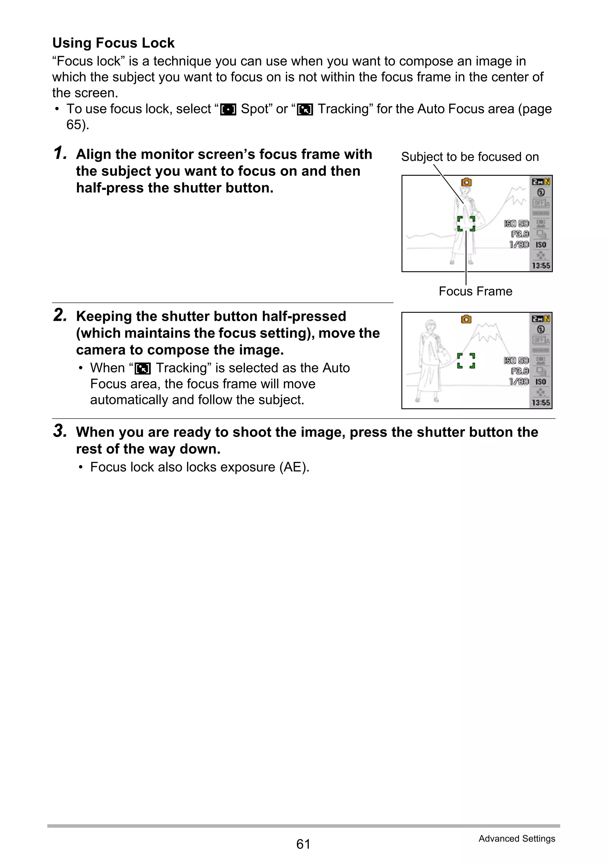 61
Advanced Settings
Using Focus Lock
“Focus lock” is a technique you can use when you want to compose an image in
which the subject you want to focus on is not within the focus frame in the center of
the screen.
• To use focus lock, select “U Spot” or “O Tracking” for the Auto Focus area (page
65).
1. Align the monitor screen’s focus frame with
the subject you want to focus on and then
half-press the shutter button.
2. Keeping the shutter button half-pressed
(which maintains the focus setting), move the
camera to compose the image.
• When “O Tracking” is selected as the Auto
Focus area, the focus frame will move
automatically and follow the subject.
3. When you are ready to shoot the image, press the shutter button the
rest of the way down.
• Focus lock also locks exposure (AE).
Subject to be focused on
Focus Frame
 