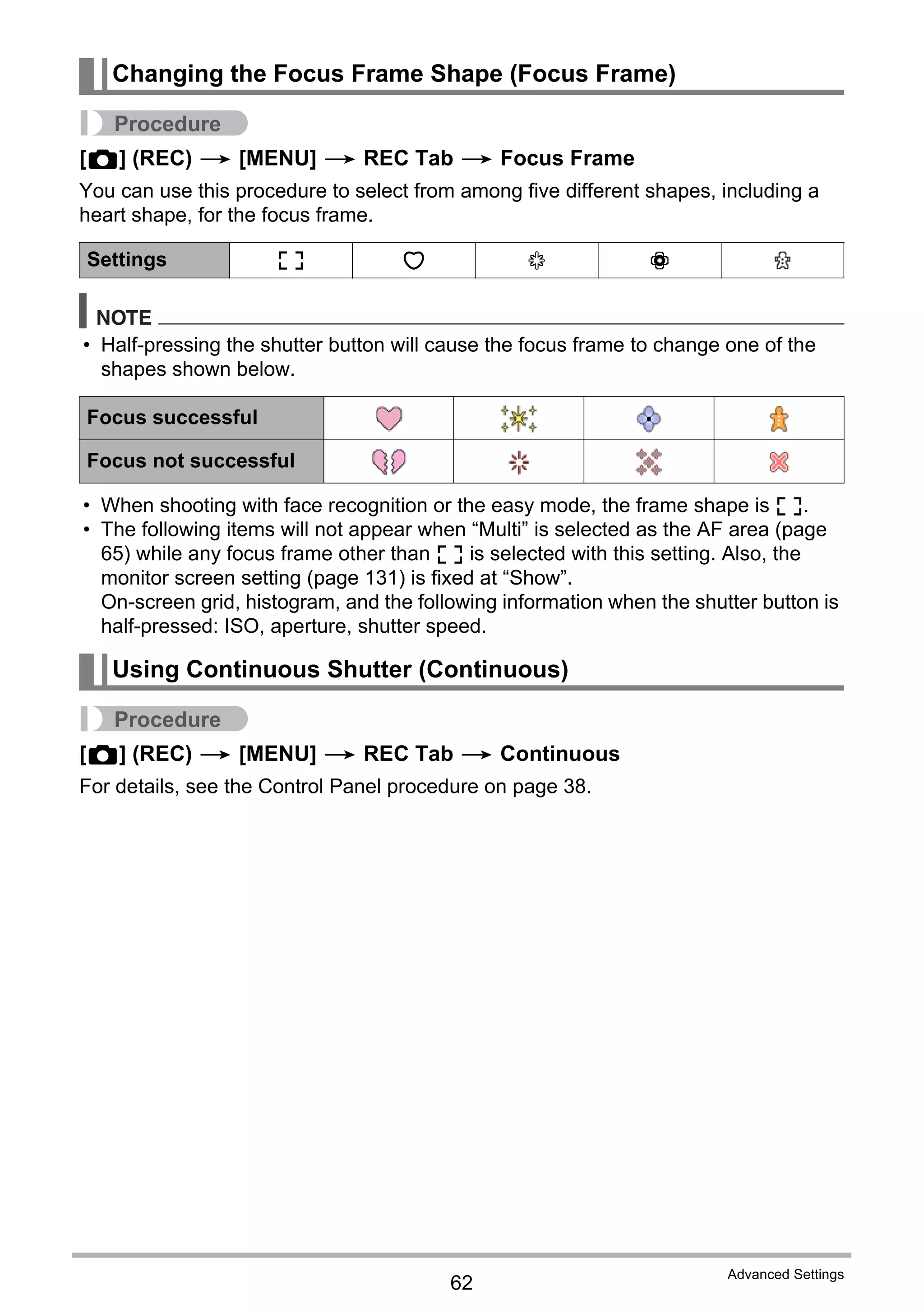 62
Advanced Settings
Procedure
[r] (REC) * [MENU] * REC Tab * Focus Frame
You can use this procedure to select from among five different shapes, including a
heart shape, for the focus frame.
NOTE
• Half-pressing the shutter button will cause the focus frame to change one of the
shapes shown below.
• When shooting with face recognition or the easy mode, the frame shape is ß.
• The following items will not appear when “Multi” is selected as the AF area (page
65) while any focus frame other than ß is selected with this setting. Also, the
monitor screen setting (page 131) is fixed at “Show”.
On-screen grid, histogram, and the following information when the shutter button is
half-pressed: ISO, aperture, shutter speed.
Procedure
[r] (REC) * [MENU] * REC Tab * Continuous
For details, see the Control Panel procedure on page 38.
Changing the Focus Frame Shape (Focus Frame)
Settings ß ¹ ™ ¬ μ
Focus successful
Focus not successful
Using Continuous Shutter (Continuous)
 