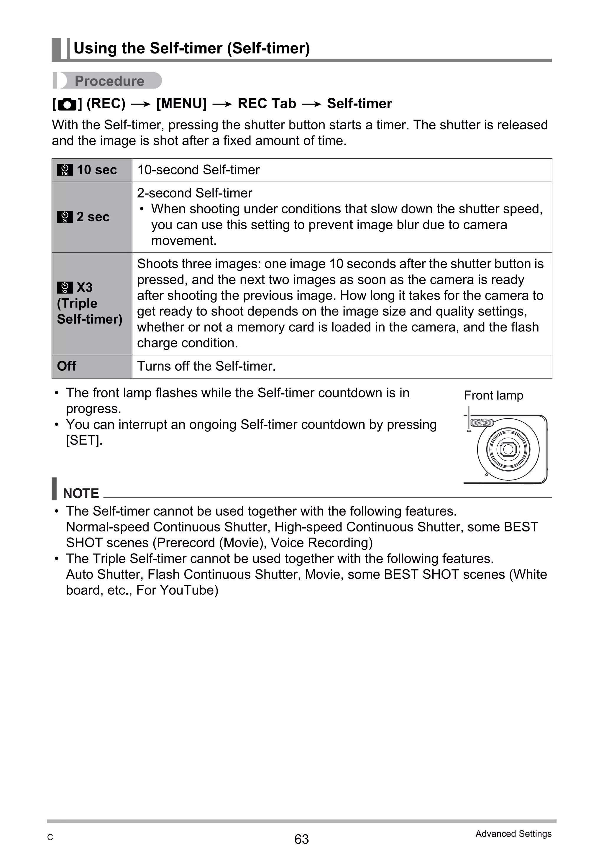 63
Advanced Settings
Procedure
[r] (REC) * [MENU] * REC Tab * Self-timer
With the Self-timer, pressing the shutter button starts a timer. The shutter is released
and the image is shot after a fixed amount of time.
• The front lamp flashes while the Self-timer countdown is in
progress.
• You can interrupt an ongoing Self-timer countdown by pressing
[SET].
NOTE
• The Self-timer cannot be used together with the following features.
Normal-speed Continuous Shutter, High-speed Continuous Shutter, some BEST
SHOT scenes (Prerecord (Movie), Voice Recording)
• The Triple Self-timer cannot be used together with the following features.
Auto Shutter, Flash Continuous Shutter, Movie, some BEST SHOT scenes (White
board, etc., For YouTube)
Using the Self-timer (Self-timer)
10 sec 10-second Self-timer
2 sec
2-second Self-timer
• When shooting under conditions that slow down the shutter speed,
you can use this setting to prevent image blur due to camera
movement.
X3
(Triple
Self-timer)
Shoots three images: one image 10 seconds after the shutter button is
pressed, and the next two images as soon as the camera is ready
after shooting the previous image. How long it takes for the camera to
get ready to shoot depends on the image size and quality settings,
whether or not a memory card is loaded in the camera, and the flash
charge condition.
Off Turns off the Self-timer.
„
‚
”
Front lamp
C
 