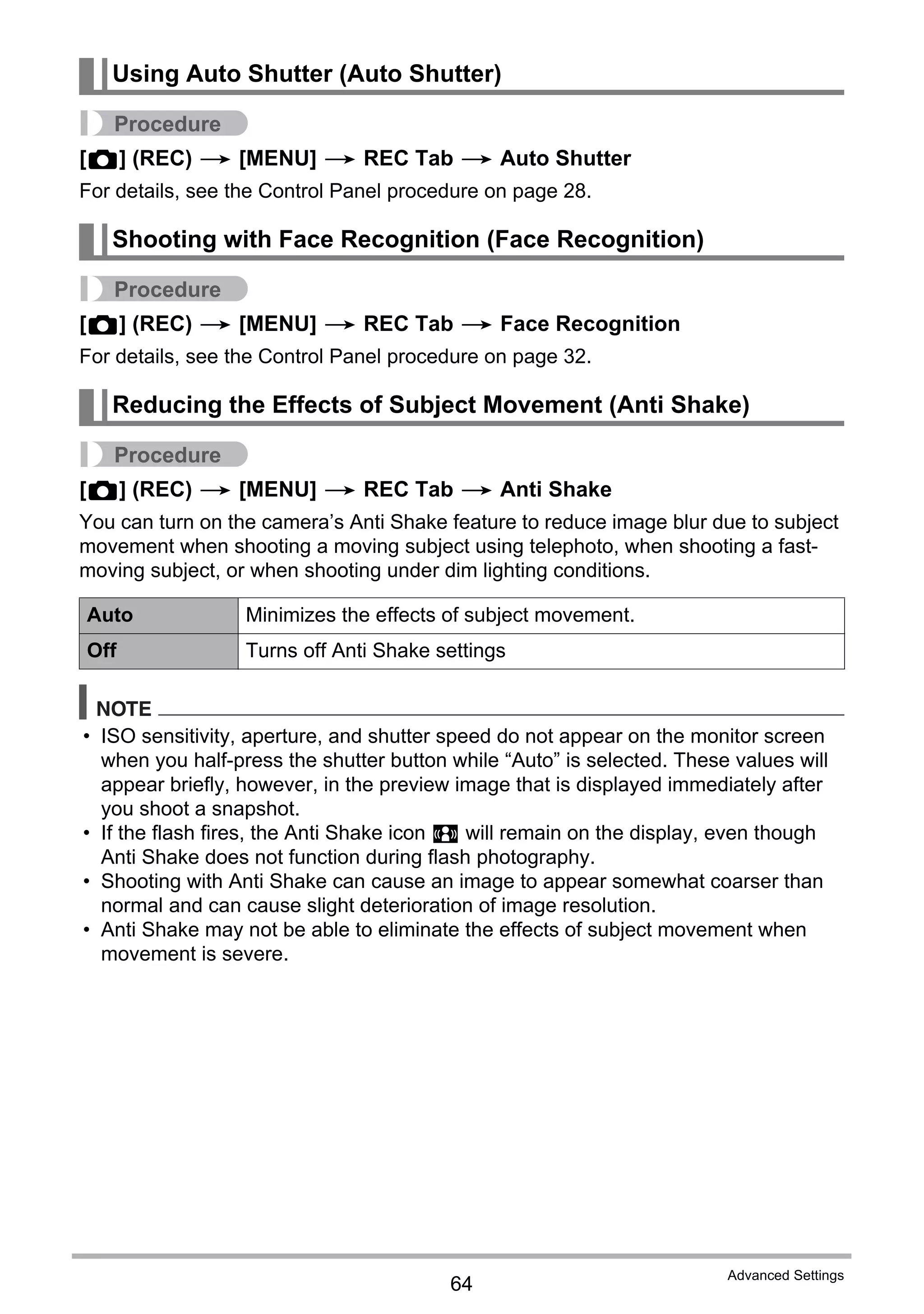 64
Advanced Settings
Procedure
[r] (REC) * [MENU] * REC Tab * Auto Shutter
For details, see the Control Panel procedure on page 28.
Procedure
[r] (REC) * [MENU] * REC Tab * Face Recognition
For details, see the Control Panel procedure on page 32.
Procedure
[r] (REC) * [MENU] * REC Tab * Anti Shake
You can turn on the camera’s Anti Shake feature to reduce image blur due to subject
movement when shooting a moving subject using telephoto, when shooting a fast-
moving subject, or when shooting under dim lighting conditions.
NOTE
• ISO sensitivity, aperture, and shutter speed do not appear on the monitor screen
when you half-press the shutter button while “Auto” is selected. These values will
appear briefly, however, in the preview image that is displayed immediately after
you shoot a snapshot.
• If the flash fires, the Anti Shake icon S will remain on the display, even though
Anti Shake does not function during flash photography.
• Shooting with Anti Shake can cause an image to appear somewhat coarser than
normal and can cause slight deterioration of image resolution.
• Anti Shake may not be able to eliminate the effects of subject movement when
movement is severe.
Using Auto Shutter (Auto Shutter)
Shooting with Face Recognition (Face Recognition)
Reducing the Effects of Subject Movement (Anti Shake)
Auto Minimizes the effects of subject movement.
Off Turns off Anti Shake settings
 