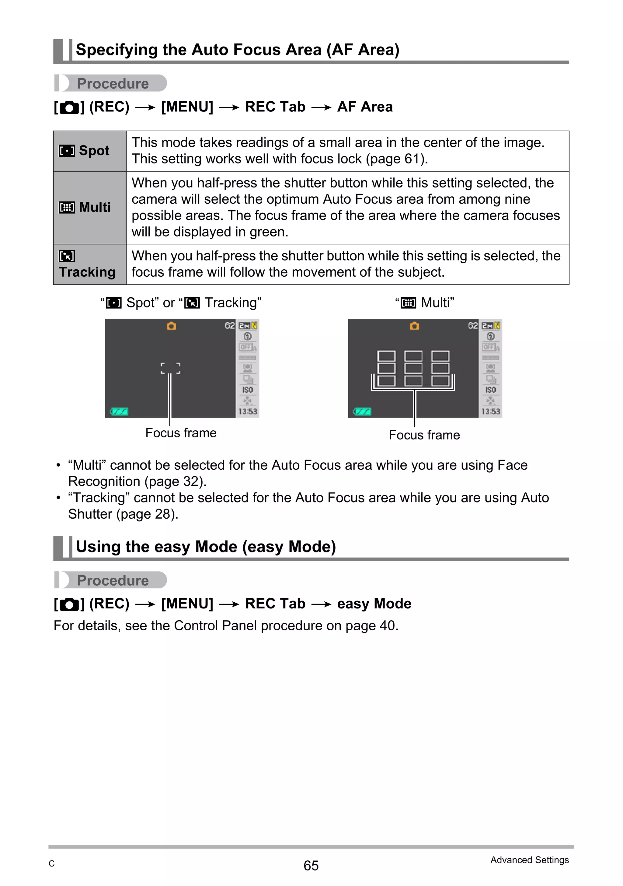 65
Advanced Settings
Procedure
[r] (REC) * [MENU] * REC Tab * AF Area
• “Multi” cannot be selected for the Auto Focus area while you are using Face
Recognition (page 32).
• “Tracking” cannot be selected for the Auto Focus area while you are using Auto
Shutter (page 28).
Procedure
[r] (REC) * [MENU] * REC Tab * easy Mode
For details, see the Control Panel procedure on page 40.
Specifying the Auto Focus Area (AF Area)
Spot
This mode takes readings of a small area in the center of the image.
This setting works well with focus lock (page 61).
Multi
When you half-press the shutter button while this setting selected, the
camera will select the optimum Auto Focus area from among nine
possible areas. The focus frame of the area where the camera focuses
will be displayed in green.
Tracking
When you half-press the shutter button while this setting is selected, the
focus frame will follow the movement of the subject.
Using the easy Mode (easy Mode)
U
I
O
“U Spot” or “O Tracking” “I Multi”
Focus frame Focus frame
C
 