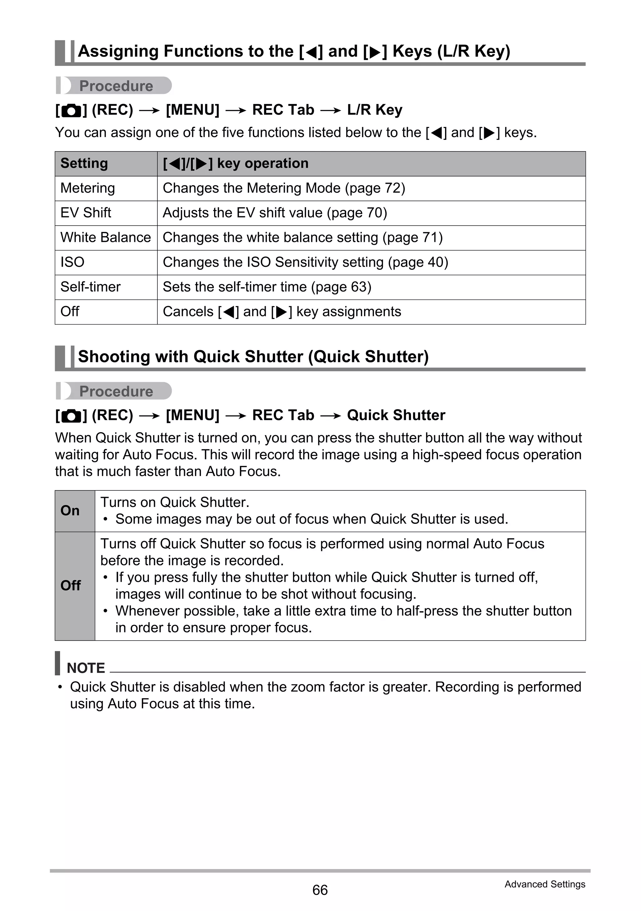 66
Advanced Settings
Procedure
[r] (REC) * [MENU] * REC Tab * L/R Key
You can assign one of the five functions listed below to the [4] and [6] keys.
Procedure
[r] (REC) * [MENU] * REC Tab * Quick Shutter
When Quick Shutter is turned on, you can press the shutter button all the way without
waiting for Auto Focus. This will record the image using a high-speed focus operation
that is much faster than Auto Focus.
NOTE
• Quick Shutter is disabled when the zoom factor is greater. Recording is performed
using Auto Focus at this time.
Assigning Functions to the [4] and [6] Keys (L/R Key)
Setting [4]/[6] key operation
Metering Changes the Metering Mode (page 72)
EV Shift Adjusts the EV shift value (page 70)
White Balance Changes the white balance setting (page 71)
ISO Changes the ISO Sensitivity setting (page 40)
Self-timer Sets the self-timer time (page 63)
Off Cancels [4] and [6] key assignments
Shooting with Quick Shutter (Quick Shutter)
On
Turns on Quick Shutter.
• Some images may be out of focus when Quick Shutter is used.
Off
Turns off Quick Shutter so focus is performed using normal Auto Focus
before the image is recorded.
• If you press fully the shutter button while Quick Shutter is turned off,
images will continue to be shot without focusing.
• Whenever possible, take a little extra time to half-press the shutter button
in order to ensure proper focus.
 